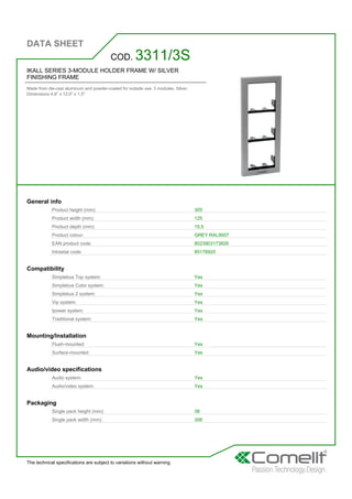 DATA SHEET
The technical specifications are subject to variations without warning
IKALL SERIES 3-MODULE HOLDER FRAME W/ SILVER
FINISHING FRAME
Made from die-cast aluminum and powder-coated for outside use. 3 modules. Silver.
Dimensions 4.9'' x 12.0'' x 1,5''
COD. 3311/3S
General info
Product height (mm): 305
Product width (mm): 125
Product depth (mm): 15,5
Product colour: GREY RAL9007
EAN product code: 8023903173826
Intrastat code: 85176920
Compatibility
Simplebus Top system: Yes
Simplebus Color system: Yes
Simplebus 2 system: Yes
Vip system: Yes
Ipower system: Yes
Traditional system: Yes
Mounting/Installation
Flush-mounted: Yes
Surface-mounted: Yes
Audio/video specifications
Audio system: Yes
Audio/video system: Yes
Packaging
Single pack height (mm): 38
Single pack width (mm): 306
 