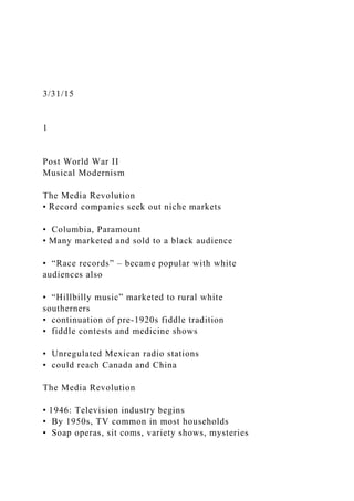 3/31/15
1
Post World War II
Musical Modernism
The Media Revolution
• Record companies seek out niche markets
• Columbia, Paramount
• Many marketed and sold to a black audience
• “Race records” – became popular with white
audiences also
• “Hillbilly music” marketed to rural white
southerners
• continuation of pre-1920s fiddle tradition
• fiddle contests and medicine shows
• Unregulated Mexican radio stations
• could reach Canada and China
The Media Revolution
• 1946: Television industry begins
• By 1950s, TV common in most households
• Soap operas, sit coms, variety shows, mysteries
 