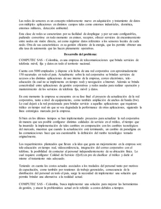 Las redes de sensores es un concepto relativamente nuevo en adquisición y tratamiento de datos
con múltiples aplicaciones en distintos campos tales como entornos industriales, domótica,
entornos militares, detección ambiental.
Esta clase de redes se caracterizan por su facilidad de despliegue y por ser auto configurables,
pudiendo convertirse en todo momento en emisor, receptor, ofrecer servicios de encaminamiento
entre nodos sin visión directa, así como registrar datos referentes a los sensores locales de cada
nodo. Otra de sus características es su gestión eficiente de la energía, que les permite obtener una
alta tasa de autonomía que las hacen plenamente operativas.
Desarrollo del problema:
COMPUTEC SAS – Colombia, es una empresa de telecomunicaciones que brinda servicios de
telefonía móvil, fija y datos en todo el territorio nacional.
Cuenta con 5000 empleados y dispone a la fecha de una red corporativa con aproximadamente
150 sucursales en todo el país. Actualmente sobre la red corporativa se brindan servicios de
accesos a las distintas aplicaciones de uso interno de la empresa, correo electrónico, tele-
educación (la cual no se implementa en tiempo real) y navegación a Internet. Además se brinda
conectividad entre aplicaciones de gestión corporativas y redes usadas para realizar operación y
mantenimiento de los servicios de telefonía fija, móvil y datos.
En este momento la empresa se encuentra en su fase final el proyecto de actualización de la red
corporativa, tanto a nivel de equipamiento, como también ampliación de anchos de banda (bw).
Lo cual dejará a la red posicionada para brindar servicio a aquellas aplicaciones que requieran
tráfico en tiempo real sin que se vea degradada la performance de otras aplicaciones, siguiendo la
línea estratégica marcada por la empresa.
Si bien en los últimos tiempos se han implementado proyectos para actualizar la red corporativa
de manera que sea posible configurar distintas calidades de servicio en el tráfico, el tiempo que
ha insumido la implementación de tales cambios en comparación con los cambios tecnológicos
del mercado, muestran que cuando la actualización está terminando, un cambio de paradigma en
las comunicaciones hace que sea cuestionable la definición del rumbo tecnológico tomado
originalmente.
Los requerimientos planteados que llevan a la idea que gesta un mejoramiento en la empresa son:
tele-educación en tiempo real, videoconferencia, integración del correo corporativo con el
teléfono, la posibilidad de contactar al personal independientemente de su ubicación física. Lo
cual requiere configurar Calidad de Servicio (QoS) en pro de clasificar el tráfico y darle al
mismo el tratamiento más adecuado.
Teniendo en cuenta los costos actuales asociados a los traslados del personal tanto por motivos
de capacitación, como también por reuniones de trabajo gerenciales, consecuencia de la
distribución del personal en todo el país, surge la necesidad de implementar una solución que
permita brindar una alternativa a la realidad actual.
COMPUTEC SAS – Colombia, busca implementar una solución para mejorar las herramientas
de gestión, y atacar la problemática actual en lo referido a costos debidos a tiempos
 