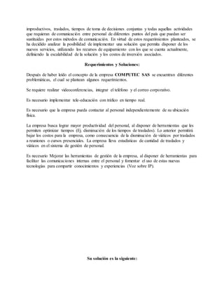 improductivos, traslados, tiempos de toma de decisiones conjuntas y todas aquellas actividades
que requieran de comunicación entre personal de diferentes puntos del país que puedan ser
sustituidas por estos métodos de comunicación. En virtud de estos requerimientos planteados, se
ha decidido analizar la posibilidad de implementar una solución que permita disponer de los
nuevos servicios, utilizando los recursos de equipamiento con los que se cuenta actualmente,
definiendo la escalabilidad de la solución y los costos de inversión asociados.
Requerimientos y Soluciones:
Después de haber leído el concepto de la empresa COMPUTEC SAS se encuentran diferentes
problemáticas, el cual se plantean algunos requerimientos.
Se requiere realizar videoconferencias, integrar el teléfono y el correo corporativo.
Es necesario implementar tele-educación con tráfico en tiempo real.
Es necesario que la empresa pueda contactar al personal independientemente de su ubicación
física.
La empresa busca lograr mayor productividad del personal, al disponer de herramientas que les
permiten optimizar tiempos (Ej. disminución de los tiempos de traslados). Lo anterior permitirá
bajar los costos para la empresa, como consecuencia de la disminución de viáticos por traslados
a reuniones o cursos presenciales. La empresa lleva estadísticas de cantidad de traslados y
viáticos en el sistema de gestión de personal.
Es necesario Mejorar las herramientas de gestión de la empresa, al disponer de herramientas para
facilitar las comunicaciones internas entre el personal y fomentar el uso de estas nuevas
tecnologías para compartir conocimientos y experiencias (Voz sobre IP).
Su solución es la siguiente:
 
