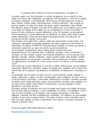 La propuesta para la solución de todos los requerimientos en conjunto es:
Es posible instalar en la Red corporativa un servidor de aplicación de voz sobre IP, el cual
trabaje con software libre, implementar una aplicación Web que función a través de un conjunto
de servidores distribuido en la Red llamada VRVS Sistema de Videoconferencias basado en
Salas Virtuales, Permite realizar videoconferencias y trabajo colaborativo, entre un grupo de
personas ubicadas a lo largo de la misma red, usando espacios denominados Salas Virtuales.
Esta aplicación puede ser instalada en un aula de una empresa que sea un auditorio que se instale
en un equipo de cómputo de alta calidad que vaya acompañado de un viedo beam donde se
proyecte la video conferencia, se puede implementar en las 150 sucursales en cada auditorio.
Para la teleeducación se puede implementar una plataforma de campus virtual donde se pueda
brindar capacitaciones al personal de la empresa independientemente de la ubicación del
personal que necesite capacitar cada sucursal.
Para el tiempo real la plata forma o software tendrá una opción donde se pueda realizar web
conferencia, dependiendo la necesidad instantánea que tenga la empresa con esta solución al
requerimiento la empresa COMPUTEC SAS puede hacer acreditada en la forma que capacita a
su personal y puede tener un avance de servicios que presta actualmente.
En otra solución al requerimiento que la empresa puesta contactar al personal
independientemente de su ubicación física en diferentes sucursales, como es de entender la
tecnología está muy avanzada se puede dar al personal administrativo jefe de cada área de las
diferentes sucursales teléfonos inteligentes donde se puedan realizar video llamadas, también
una implementación de web personal y transferible para la comunicación de usuario a usuario
con implementación de telefonía IP, con los mejores servicios de software y red especializados
en red.
Cabe aclarar que la mayor importancia va en la red, se utilizara infraestructura que son cableados
estructurado, alimentación electrónica, equipos de comunicación, seguridad, para el control de la
base de datos de los empleados que pertenecen a la plataforma de teleeducación y electrónica de
red.
La oportunidad que nos brinda en cuanto el servicio no necesariamente permite optimizar el
tiempo, simplemente contamos con sitios web disponibles para la realización de envíos como es
el caso de comercio electrónicos y otros medios administrativos de cuentas o permisos por medio
de telefonía móvil donde puede llevar algunas bases elementales de trabajo como seguridad o en
fin cursos que les permite a ellos brindar el conocimientos, son casos especiales en redes
inalámbricos o por medio de datos.
En primera instancia la evaluación de la red es un primer paso basados en la calidad del servicio
QoS. Se deben elegir los terminales, si será un hardphone de escritorio, o un hardphone VoIP el
cual es el más aconsejable por sus funciones más avanzadas para gestionar varias líneas,
agilizando y haciendo más fácil la administración de llamadas. Los sofphones son para portátiles
o móviles el cual ya trae su propio software. Para elegir el sistema, el más aconsejable sería el
PBX en la nube, teniendo en cuenta el requerimiento de la empresa, de contactar al personal, sin
importar su ubicación física.
Se hace una página WEB donde representa lo anterior:
http://karraz92.wixsite.com/misitio/about
 
