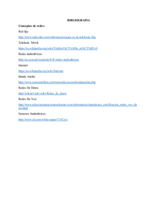 BIBLIOGRAFIA
Conceptos de redes:
Red fija:
http://www.tudecide.com/informacion/ques-es-la-telefonia-fija/
Telefonía Móvil:
https://es.wikipedia.org/wiki/Telefon%C3%ADa_m%C3%B3vil
Redes inalámbricas:
http://es.ccm.net/contents/818-redes-inalambricas
Internet:
https://es.wikipedia.org/wiki/Internet
Banda Ancha:
http://www.ramonmillan.com/tutoriales/accesobandaancha.php
Redes De Datos:
http://wikitel.info/wiki/Redes_de_datos
Redes De Voz:
http://www.telecomunicacionesalicante.com/informatica/instalacion_certificacion_redes_voz_da
tos.html
Sensores Inalámbricos:
http://www.ni.com/white-paper/7142/es/
 