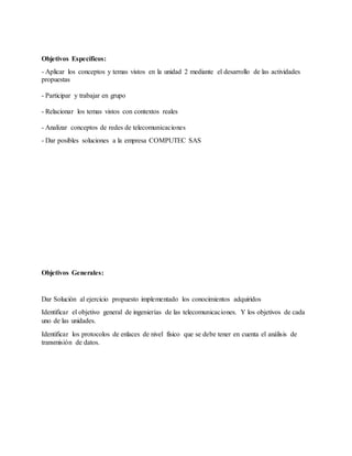 Objetivos Específicos:
- Aplicar los conceptos y temas vistos en la unidad 2 mediante el desarrollo de las actividades
propuestas
- Participar y trabajar en grupo
- Relacionar los temas vistos con contextos reales
- Analizar conceptos de redes de telecomunicaciones
- Dar posibles soluciones a la empresa COMPUTEC SAS
Objetivos Generales:
Dar Solución al ejercicio propuesto implementado los conocimientos adquiridos
Identificar el objetivo general de ingenierías de las telecomunicaciones. Y los objetivos de cada
uno de las unidades.
Identificar los protocolos de enlaces de nivel físico que se debe tener en cuenta el análisis de
transmisión de datos.
 