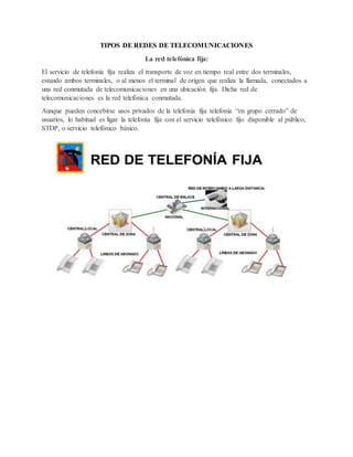 TIPOS DE REDES DE TELECOMUNICACIONES
La red telefónica fija:
El servicio de telefonía fija realiza el transporte de voz en tiempo real entre dos terminales,
estando ambos terminales, o al menos el terminal de origen que realiza la llamada, conectados a
una red conmutada de telecomunicaciones en una ubicación fija. Dicha red de
telecomunicaciones es la red telefónica conmutada.
Aunque pueden concebirse usos privados de la telefonía fija telefonía “en grupo cerrado” de
usuarios, lo habitual es ligar la telefonía fija con el servicio telefónico fijo disponible al público,
STDP, o servicio telefónico básico.
 