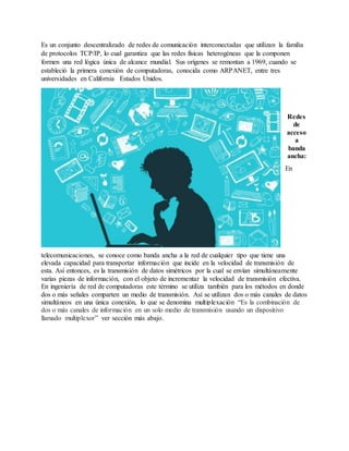 Es un conjunto descentralizado de redes de comunicación interconectadas que utilizan la familia
de protocolos TCP/IP, lo cual garantiza que las redes físicas heterogéneas que la componen
formen una red lógica única de alcance mundial. Sus orígenes se remontan a 1969, cuando se
estableció la primera conexión de computadoras, conocida como ARPANET, entre tres
universidades en California Estados Unidos.
Redes
de
acceso
a
banda
ancha:
En
telecomunicaciones, se conoce como banda ancha a la red de cualquier tipo que tiene una
elevada capacidad para transportar información que incide en la velocidad de transmisión de
esta. Así entonces, es la transmisión de datos simétricos por la cual se envían simultáneamente
varias piezas de información, con el objeto de incrementar la velocidad de transmisión efectiva.
En ingeniería de red de computadoras este término se utiliza también para los métodos en donde
dos o más señales comparten un medio de transmisión. Así se utilizan dos o más canales de datos
simultáneos en una única conexión, lo que se denomina multiplexación “Es la combinación de
dos o más canales de información en un solo medio de transmisión usando un dispositivo
llamado multiplexor” ver sección más abajo.
 