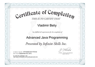 THIS IS TO CERTIFY THAT
J Holmes - Director of Certification
Presented by Infinite Skills Inc.
has fulfilled all requirements for the completion of
Certificate Number:
Date Issued: Infinite Skills Inc.
Vladimir Beliy
Advanced Java Programming
870184001441776140
September 09, 2015
To verify this certificate, visit:
http://www.infiniteskills.com/certificate/verify.html
 