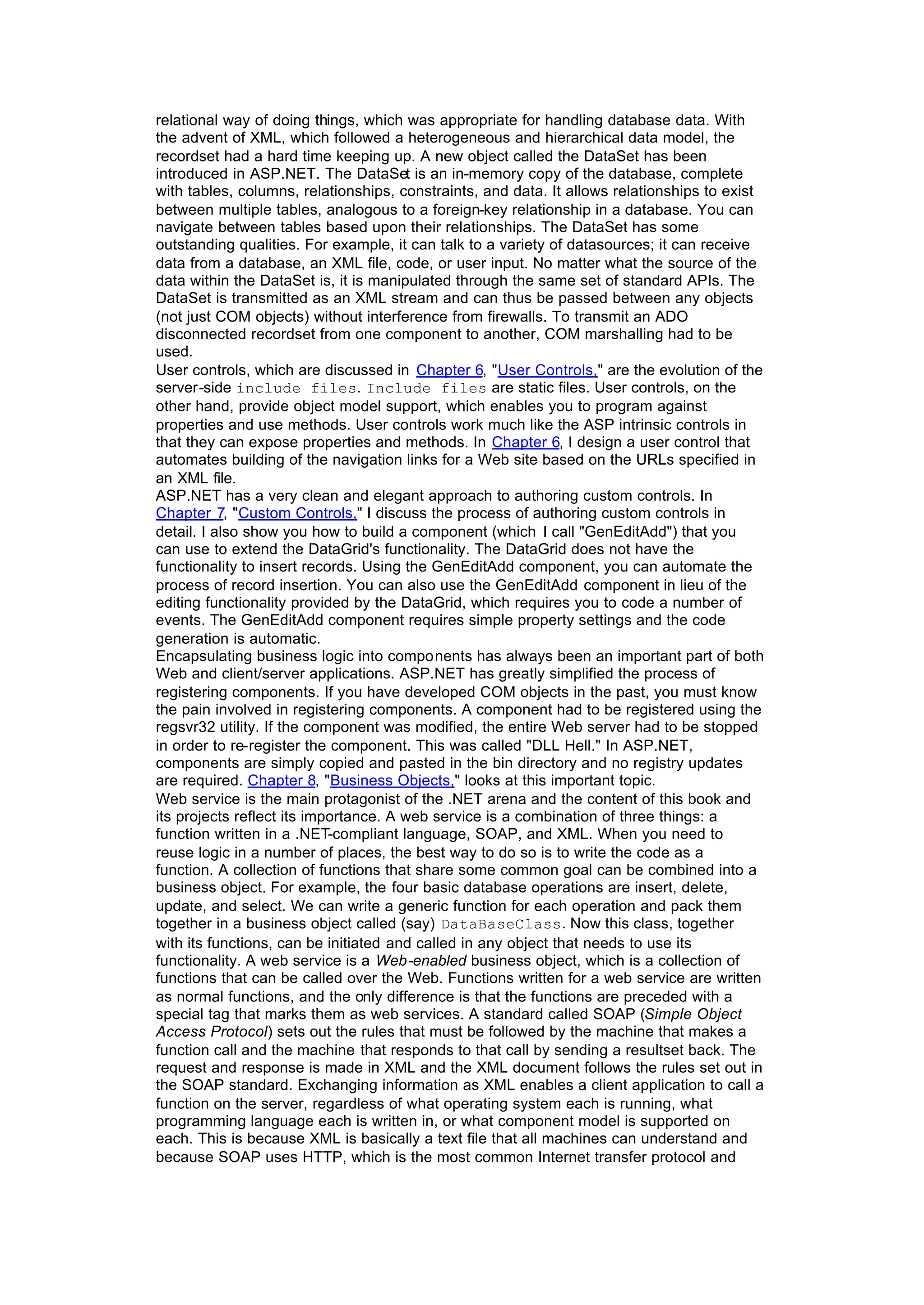 relational way of doing things, which was appropriate for handling database data. With
the advent of XML, which followed a heterogeneous and hierarchical data model, the
recordset had a hard time keeping up. A new object called the DataSet has been
introduced in ASP.NET. The DataSet is an in-memory copy of the database, complete
with tables, columns, relationships, constraints, and data. It allows relationships to exist
between multiple tables, analogous to a foreign-key relationship in a database. You can
navigate between tables based upon their relationships. The DataSet has some
outstanding qualities. For example, it can talk to a variety of datasources; it can receive
data from a database, an XML file, code, or user input. No matter what the source of the
data within the DataSet is, it is manipulated through the same set of standard APIs. The
DataSet is transmitted as an XML stream and can thus be passed between any objects
(not just COM objects) without interference from firewalls. To transmit an ADO
disconnected recordset from one component to another, COM marshalling had to be
used.
User controls, which are discussed in Chapter 6, "User Controls," are the evolution of the
server-side include files. Include files are static files. User controls, on the
other hand, provide object model support, which enables you to program against
properties and use methods. User controls work much like the ASP intrinsic controls in
that they can expose properties and methods. In Chapter 6, I design a user control that
automates building of the navigation links for a Web site based on the URLs specified in
an XML file.
ASP.NET has a very clean and elegant approach to authoring custom controls. In
Chapter 7, "Custom Controls," I discuss the process of authoring custom controls in
detail. I also show you how to build a component (which I call "GenEditAdd") that you
can use to extend the DataGrid's functionality. The DataGrid does not have the
functionality to insert records. Using the GenEditAdd component, you can automate the
process of record insertion. You can also use the GenEditAdd component in lieu of the
editing functionality provided by the DataGrid, which requires you to code a number of
events. The GenEditAdd component requires simple property settings and the code
generation is automatic.
Encapsulating business logic into components has always been an important part of both
Web and client/server applications. ASP.NET has greatly simplified the process of
registering components. If you have developed COM objects in the past, you must know
the pain involved in registering components. A component had to be registered using the
regsvr32 utility. If the component was modified, the entire Web server had to be stopped
in order to re-register the component. This was called "DLL Hell." In ASP.NET,
components are simply copied and pasted in the bin directory and no registry updates
are required. Chapter 8, "Business Objects," looks at this important topic.
Web service is the main protagonist of the .NET arena and the content of this book and
its projects reflect its importance. A web service is a combination of three things: a
function written in a .NET-compliant language, SOAP, and XML. When you need to
reuse logic in a number of places, the best way to do so is to write the code as a
function. A collection of functions that share some common goal can be combined into a
business object. For example, the four basic database operations are insert, delete,
update, and select. We can write a generic function for each operation and pack them
together in a business object called (say) DataBaseClass. Now this class, together
with its functions, can be initiated and called in any object that needs to use its
functionality. A web service is a Web-enabled business object, which is a collection of
functions that can be called over the Web. Functions written for a web service are written
as normal functions, and the only difference is that the functions are preceded with a
special tag that marks them as web services. A standard called SOAP (Simple Object
Access Protocol) sets out the rules that must be followed by the machine that makes a
function call and the machine that responds to that call by sending a resultset back. The
request and response is made in XML and the XML document follows the rules set out in
the SOAP standard. Exchanging information as XML enables a client application to call a
function on the server, regardless of what operating system each is running, what
programming language each is written in, or what component model is supported on
each. This is because XML is basically a text file that all machines can understand and
because SOAP uses HTTP, which is the most common Internet transfer protocol and
 
