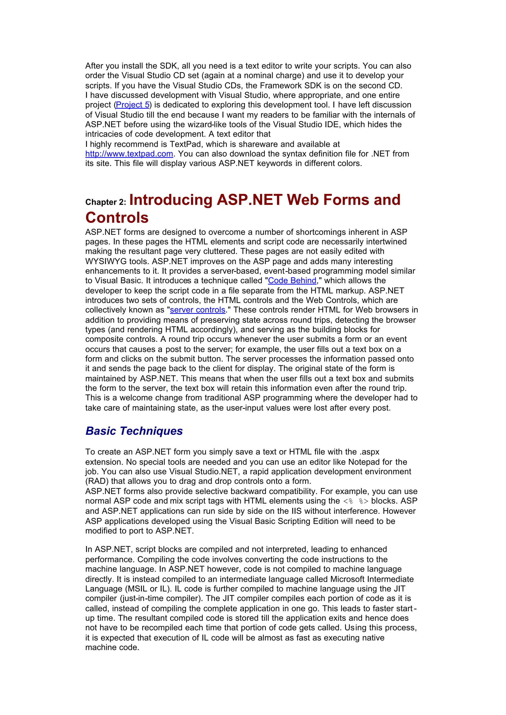 After you install the SDK, all you need is a text editor to write your scripts. You can also
order the Visual Studio CD set (again at a nominal charge) and use it to develop your
scripts. If you have the Visual Studio CDs, the Framework SDK is on the second CD.
I have discussed development with Visual Studio, where appropriate, and one entire
project (Project 5) is dedicated to exploring this development tool. I have left discussion
of Visual Studio till the end because I want my readers to be familiar with the internals of
ASP.NET before using the wizard-like tools of the Visual Studio IDE, which hides the
intricacies of code development. A text editor that
I highly recommend is TextPad, which is shareware and available at
http://www.textpad.com. You can also download the syntax definition file for .NET from
its site. This file will display various ASP.NET keywords in different colors.
Chapter 2: Introducing ASP.NET Web Forms and
Controls
ASP.NET forms are designed to overcome a number of shortcomings inherent in ASP
pages. In these pages the HTML elements and script code are necessarily intertwined
making the resultant page very cluttered. These pages are not easily edited with
WYSIWYG tools. ASP.NET improves on the ASP page and adds many interesting
enhancements to it. It provides a server-based, event-based programming model similar
to Visual Basic. It introduces a technique called "Code Behind," which allows the
developer to keep the script code in a file separate from the HTML markup. ASP.NET
introduces two sets of controls, the HTML controls and the Web Controls, which are
collectively known as "server controls." These controls render HTML for Web browsers in
addition to providing means of preserving state across round trips, detecting the browser
types (and rendering HTML accordingly), and serving as the building blocks for
composite controls. A round trip occurs whenever the user submits a form or an event
occurs that causes a post to the server; for example, the user fills out a text box on a
form and clicks on the submit button. The server processes the information passed onto
it and sends the page back to the client for display. The original state of the form is
maintained by ASP.NET. This means that when the user fills out a text box and submits
the form to the server, the text box will retain this information even after the round trip.
This is a welcome change from traditional ASP programming where the developer had to
take care of maintaining state, as the user-input values were lost after every post.
Basic Techniques
To create an ASP.NET form you simply save a text or HTML file with the .aspx
extension. No special tools are needed and you can use an editor like Notepad for the
job. You can also use Visual Studio.NET, a rapid application development environment
(RAD) that allows you to drag and drop controls onto a form.
ASP.NET forms also provide selective backward compatibility. For example, you can use
normal ASP code and mix script tags with HTML elements using the <% %> blocks. ASP
and ASP.NET applications can run side by side on the IIS without interference. However
ASP applications developed using the Visual Basic Scripting Edition will need to be
modified to port to ASP.NET.
In ASP.NET, script blocks are compiled and not interpreted, leading to enhanced
performance. Compiling the code involves converting the code instructions to the
machine language. In ASP.NET however, code is not compiled to machine language
directly. It is instead compiled to an intermediate language called Microsoft Intermediate
Language (MSIL or IL). IL code is further compiled to machine language using the JIT
compiler (just-in-time compiler). The JIT compiler compiles each portion of code as it is
called, instead of compiling the complete application in one go. This leads to faster start -
up time. The resultant compiled code is stored till the application exits and hence does
not have to be recompiled each time that portion of code gets called. Using this process,
it is expected that execution of IL code will be almost as fast as executing native
machine code.
 