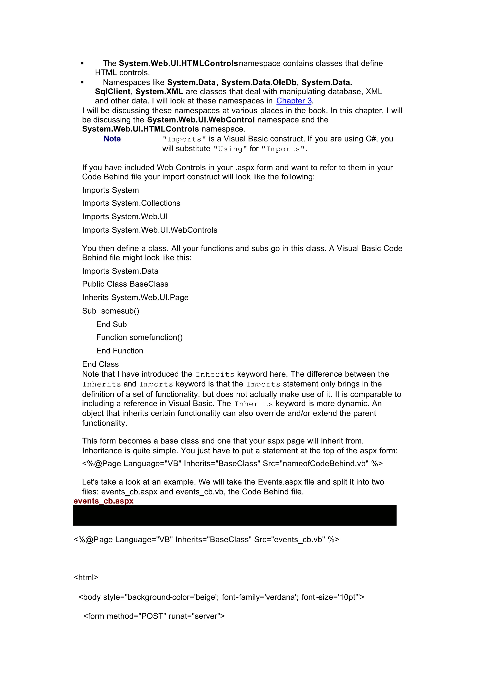 § The System.Web.UI.HTMLControlsnamespace contains classes that define
HTML controls.
§ Namespaces like System.Data, System.Data.OleDb, System.Data.
SqlClient, System.XML are classes that deal with manipulating database, XML
and other data. I will look at these namespaces in Chapter 3.
I will be discussing these namespaces at various places in the book. In this chapter, I will
be discussing the System.Web.UI.WebControl namespace and the
System.Web.UI.HTMLControls namespace.
Note "Imports" is a Visual Basic construct. If you are using C#, you
will substitute "Using" for "Imports".
If you have included Web Controls in your .aspx form and want to refer to them in your
Code Behind file your import construct will look like the following:
Imports System
Imports System.Collections
Imports System.Web.UI
Imports System.Web.UI.WebControls
You then define a class. All your functions and subs go in this class. A Visual Basic Code
Behind file might look like this:
Imports System.Data
Public Class BaseClass
Inherits System.Web.UI.Page
Sub somesub()
End Sub
Function somefunction()
End Function
End Class
Note that I have introduced the Inherits keyword here. The difference between the
Inherits and Imports keyword is that the Imports statement only brings in the
definition of a set of functionality, but does not actually make use of it. It is comparable to
including a reference in Visual Basic. The Inherits keyword is more dynamic. An
object that inherits certain functionality can also override and/or extend the parent
functionality.
This form becomes a base class and one that your aspx page will inherit from.
Inheritance is quite simple. You just have to put a statement at the top of the aspx form:
<%@Page Language="VB" Inherits="BaseClass" Src="nameofCodeBehind.vb" %>
Let's take a look at an example. We will take the Events.aspx file and split it into two
files: events_cb.aspx and events_cb.vb, the Code Behind file.
events_cb.aspx
<%@Page Language="VB" Inherits="BaseClass" Src="events_cb.vb" %>
<html>
<body style="background-color='beige'; font-family='verdana'; font -size='10pt'">
<form method="POST" runat="server">
 