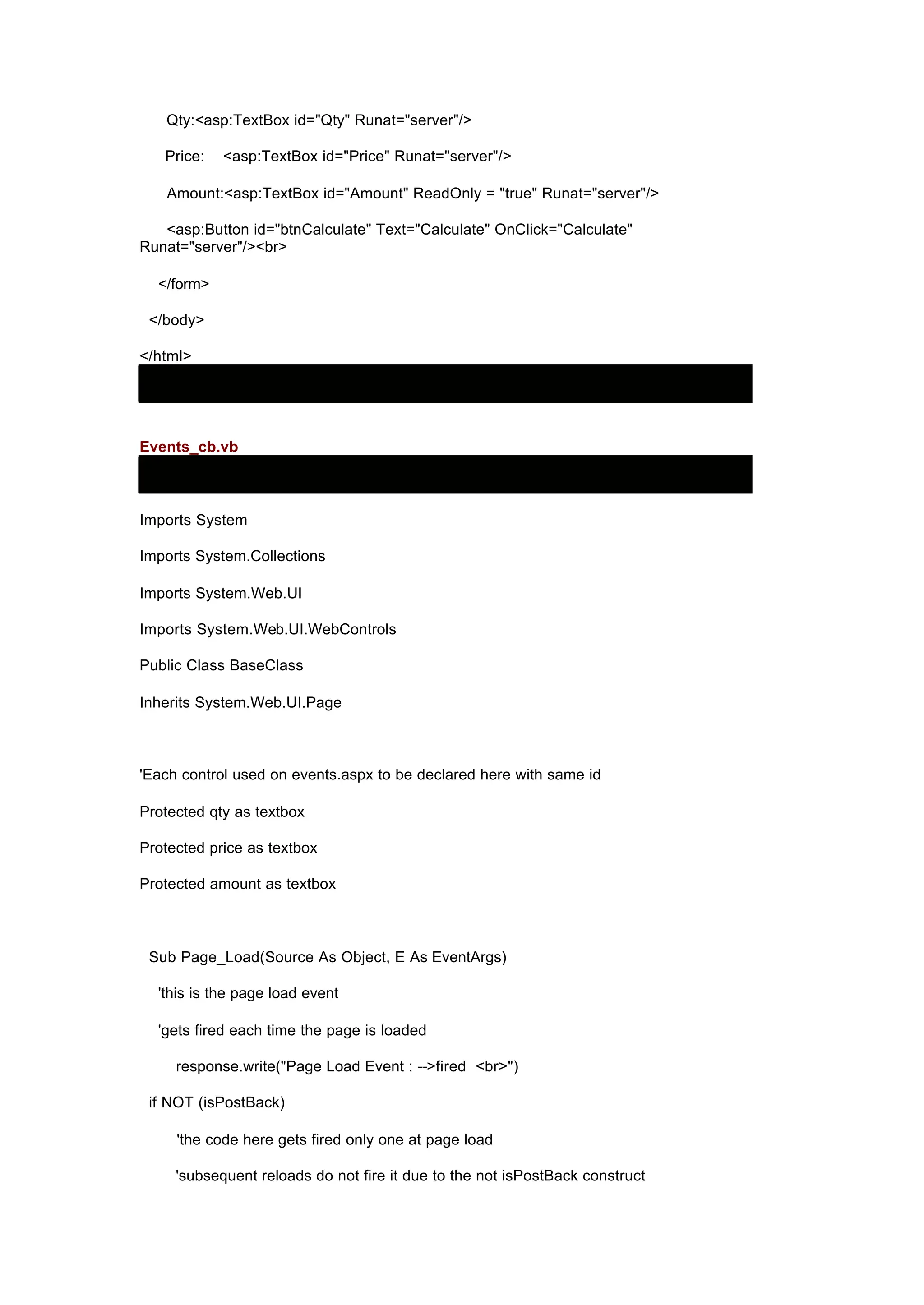 Qty:<asp:TextBox id="Qty" Runat="server"/>
Price: <asp:TextBox id="Price" Runat="server"/>
Amount:<asp:TextBox id="Amount" ReadOnly = "true" Runat="server"/>
<asp:Button id="btnCalculate" Text="Calculate" OnClick="Calculate"
Runat="server"/><br>
</form>
</body>
</html>
Events_cb.vb
Imports System
Imports System.Collections
Imports System.Web.UI
Imports System.Web.UI.WebControls
Public Class BaseClass
Inherits System.Web.UI.Page
'Each control used on events.aspx to be declared here with same id
Protected qty as textbox
Protected price as textbox
Protected amount as textbox
Sub Page_Load(Source As Object, E As EventArgs)
'this is the page load event
'gets fired each time the page is loaded
response.write("Page Load Event : -->fired <br>")
if NOT (isPostBack)
'the code here gets fired only one at page load
'subsequent reloads do not fire it due to the not isPostBack construct
 