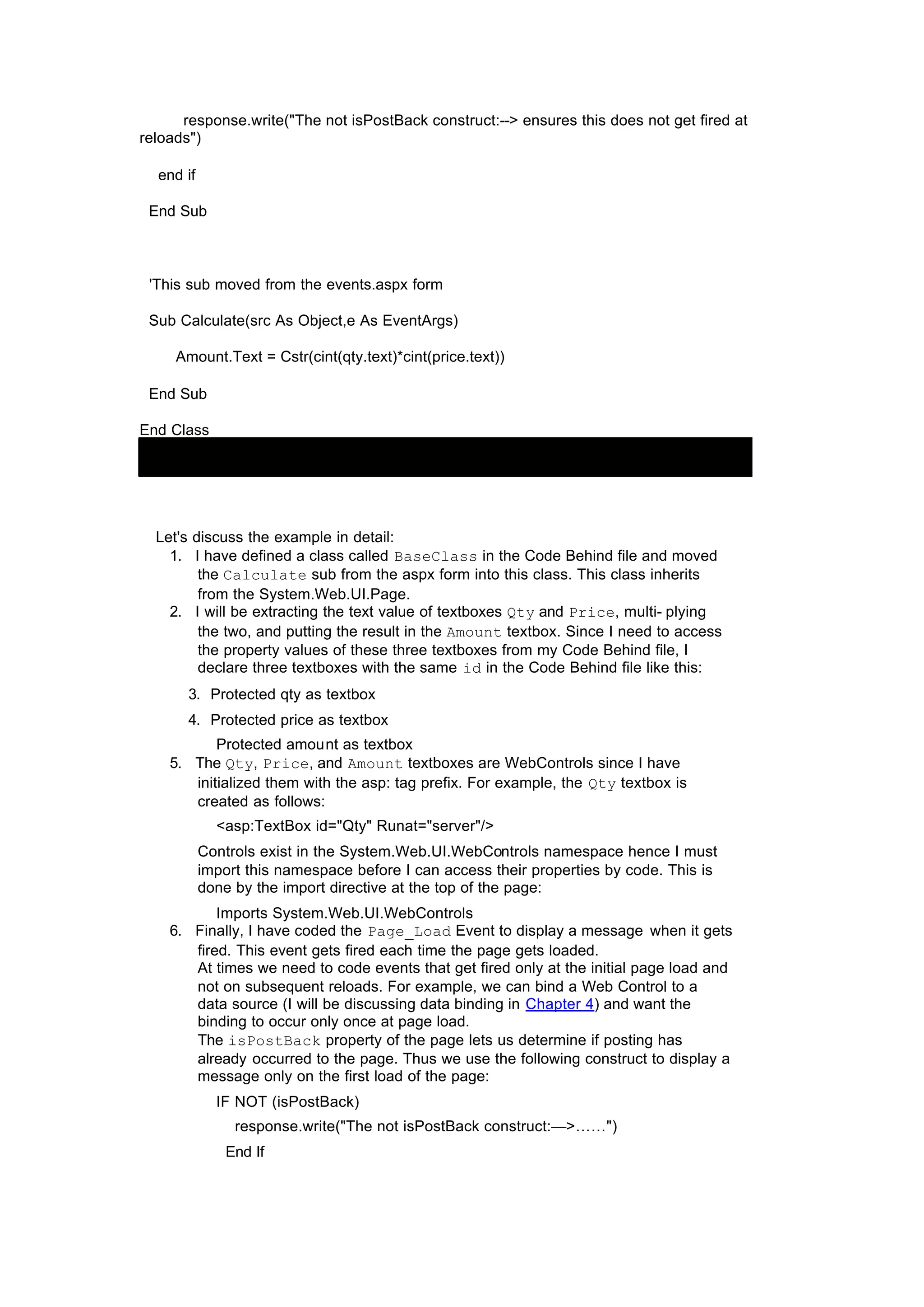 response.write("The not isPostBack construct:--> ensures this does not get fired at
reloads")
end if
End Sub
'This sub moved from the events.aspx form
Sub Calculate(src As Object,e As EventArgs)
Amount.Text = Cstr(cint(qty.text)*cint(price.text))
End Sub
End Class
Let's discuss the example in detail:
1. I have defined a class called BaseClass in the Code Behind file and moved
the Calculate sub from the aspx form into this class. This class inherits
from the System.Web.UI.Page.
2. I will be extracting the text value of textboxes Qty and Price, multi- plying
the two, and putting the result in the Amount textbox. Since I need to access
the property values of these three textboxes from my Code Behind file, I
declare three textboxes with the same id in the Code Behind file like this:
3. Protected qty as textbox
4. Protected price as textbox
Protected amount as textbox
5. The Qty, Price, and Amount textboxes are WebControls since I have
initialized them with the asp: tag prefix. For example, the Qty textbox is
created as follows:
<asp:TextBox id="Qty" Runat="server"/>
Controls exist in the System.Web.UI.WebControls namespace hence I must
import this namespace before I can access their properties by code. This is
done by the import directive at the top of the page:
Imports System.Web.UI.WebControls
6. Finally, I have coded the Page_Load Event to display a message when it gets
fired. This event gets fired each time the page gets loaded.
At times we need to code events that get fired only at the initial page load and
not on subsequent reloads. For example, we can bind a Web Control to a
data source (I will be discussing data binding in Chapter 4) and want the
binding to occur only once at page load.
The isPostBack property of the page lets us determine if posting has
already occurred to the page. Thus we use the following construct to display a
message only on the first load of the page:
IF NOT (isPostBack)
response.write("The not isPostBack construct:—>……")
End If
 