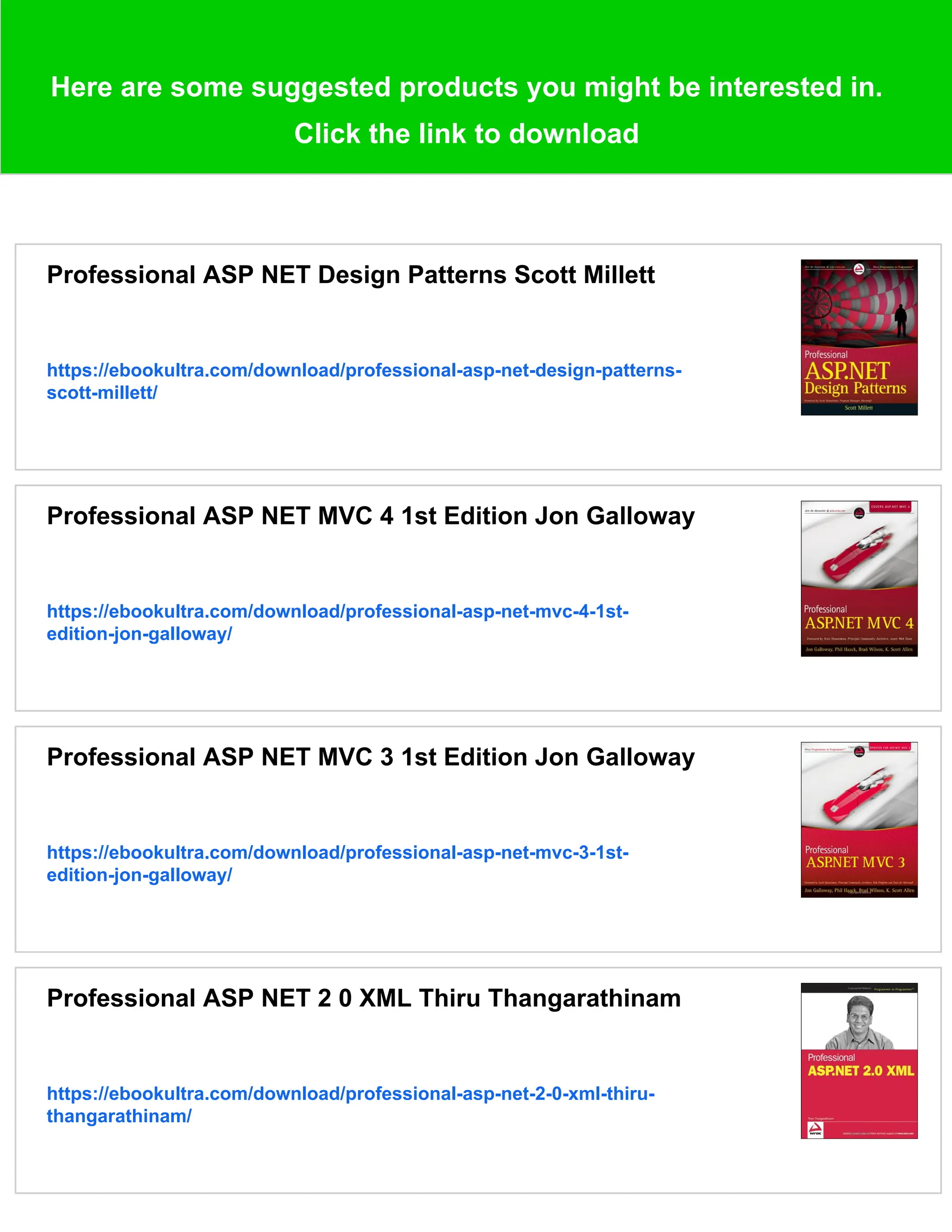 Here are some suggested products you might be interested in.
Click the link to download
Professional ASP NET Design Patterns Scott Millett
https://ebookultra.com/download/professional-asp-net-design-patterns-
scott-millett/
Professional ASP NET MVC 4 1st Edition Jon Galloway
https://ebookultra.com/download/professional-asp-net-mvc-4-1st-
edition-jon-galloway/
Professional ASP NET MVC 3 1st Edition Jon Galloway
https://ebookultra.com/download/professional-asp-net-mvc-3-1st-
edition-jon-galloway/
Professional ASP NET 2 0 XML Thiru Thangarathinam
https://ebookultra.com/download/professional-asp-net-2-0-xml-thiru-
thangarathinam/
 