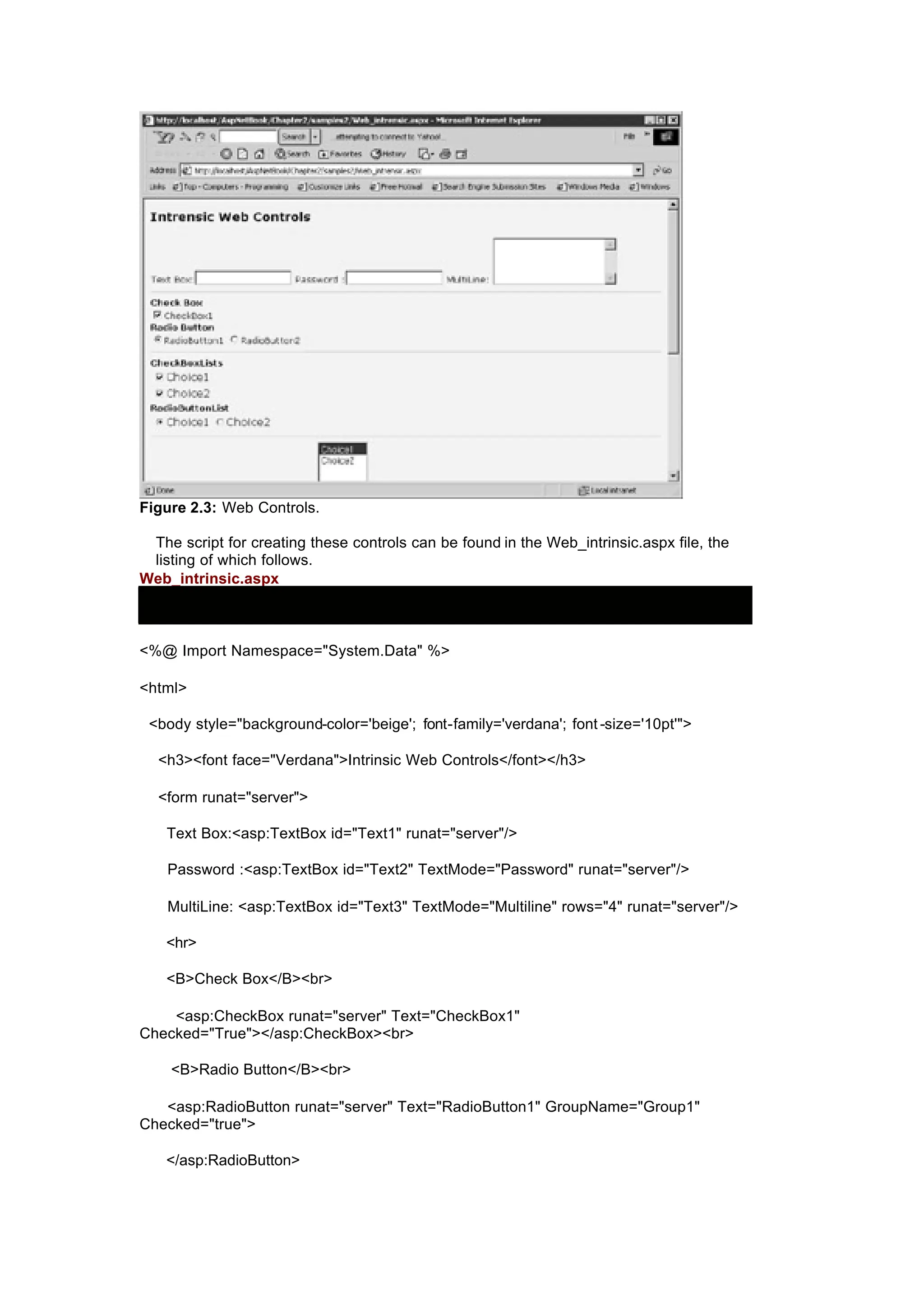 Figure 2.3: Web Controls.
The script for creating these controls can be found in the Web_intrinsic.aspx file, the
listing of which follows.
Web_intrinsic.aspx
<%@ Import Namespace="System.Data" %>
<html>
<body style="background-color='beige'; font-family='verdana'; font -size='10pt'">
<h3><font face="Verdana">Intrinsic Web Controls</font></h3>
<form runat="server">
Text Box:<asp:TextBox id="Text1" runat="server"/>
Password :<asp:TextBox id="Text2" TextMode="Password" runat="server"/>
MultiLine: <asp:TextBox id="Text3" TextMode="Multiline" rows="4" runat="server"/>
<hr>
<B>Check Box</B><br>
<asp:CheckBox runat="server" Text="CheckBox1"
Checked="True"></asp:CheckBox><br>
<B>Radio Button</B><br>
<asp:RadioButton runat="server" Text="RadioButton1" GroupName="Group1"
Checked="true">
</asp:RadioButton>
 