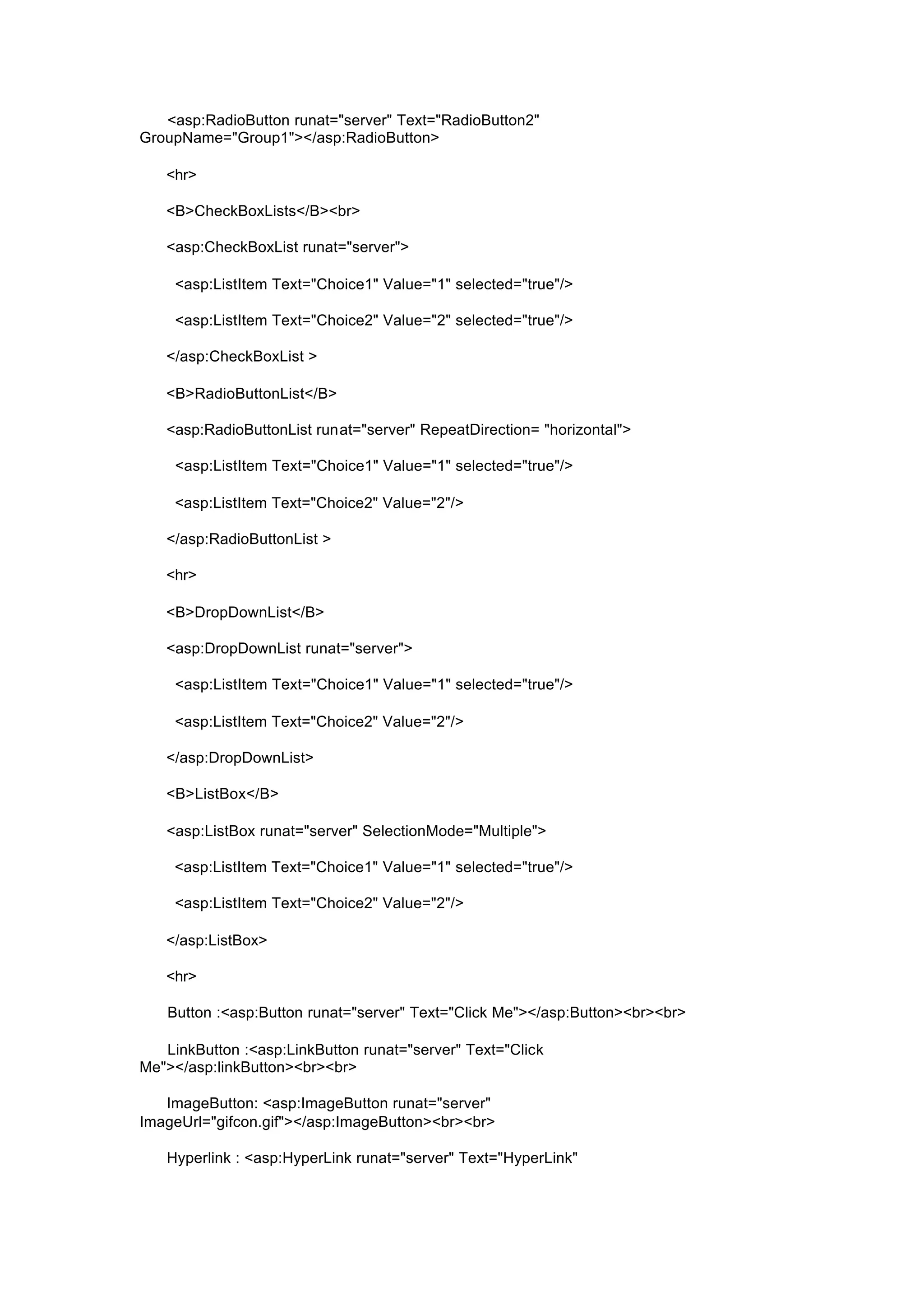 <asp:RadioButton runat="server" Text="RadioButton2"
GroupName="Group1"></asp:RadioButton>
<hr>
<B>CheckBoxLists</B><br>
<asp:CheckBoxList runat="server">
<asp:ListItem Text="Choice1" Value="1" selected="true"/>
<asp:ListItem Text="Choice2" Value="2" selected="true"/>
</asp:CheckBoxList >
<B>RadioButtonList</B>
<asp:RadioButtonList runat="server" RepeatDirection= "horizontal">
<asp:ListItem Text="Choice1" Value="1" selected="true"/>
<asp:ListItem Text="Choice2" Value="2"/>
</asp:RadioButtonList >
<hr>
<B>DropDownList</B>
<asp:DropDownList runat="server">
<asp:ListItem Text="Choice1" Value="1" selected="true"/>
<asp:ListItem Text="Choice2" Value="2"/>
</asp:DropDownList>
<B>ListBox</B>
<asp:ListBox runat="server" SelectionMode="Multiple">
<asp:ListItem Text="Choice1" Value="1" selected="true"/>
<asp:ListItem Text="Choice2" Value="2"/>
</asp:ListBox>
<hr>
Button :<asp:Button runat="server" Text="Click Me"></asp:Button><br><br>
LinkButton :<asp:LinkButton runat="server" Text="Click
Me"></asp:linkButton><br><br>
ImageButton: <asp:ImageButton runat="server"
ImageUrl="gifcon.gif"></asp:ImageButton><br><br>
Hyperlink : <asp:HyperLink runat="server" Text="HyperLink"
 