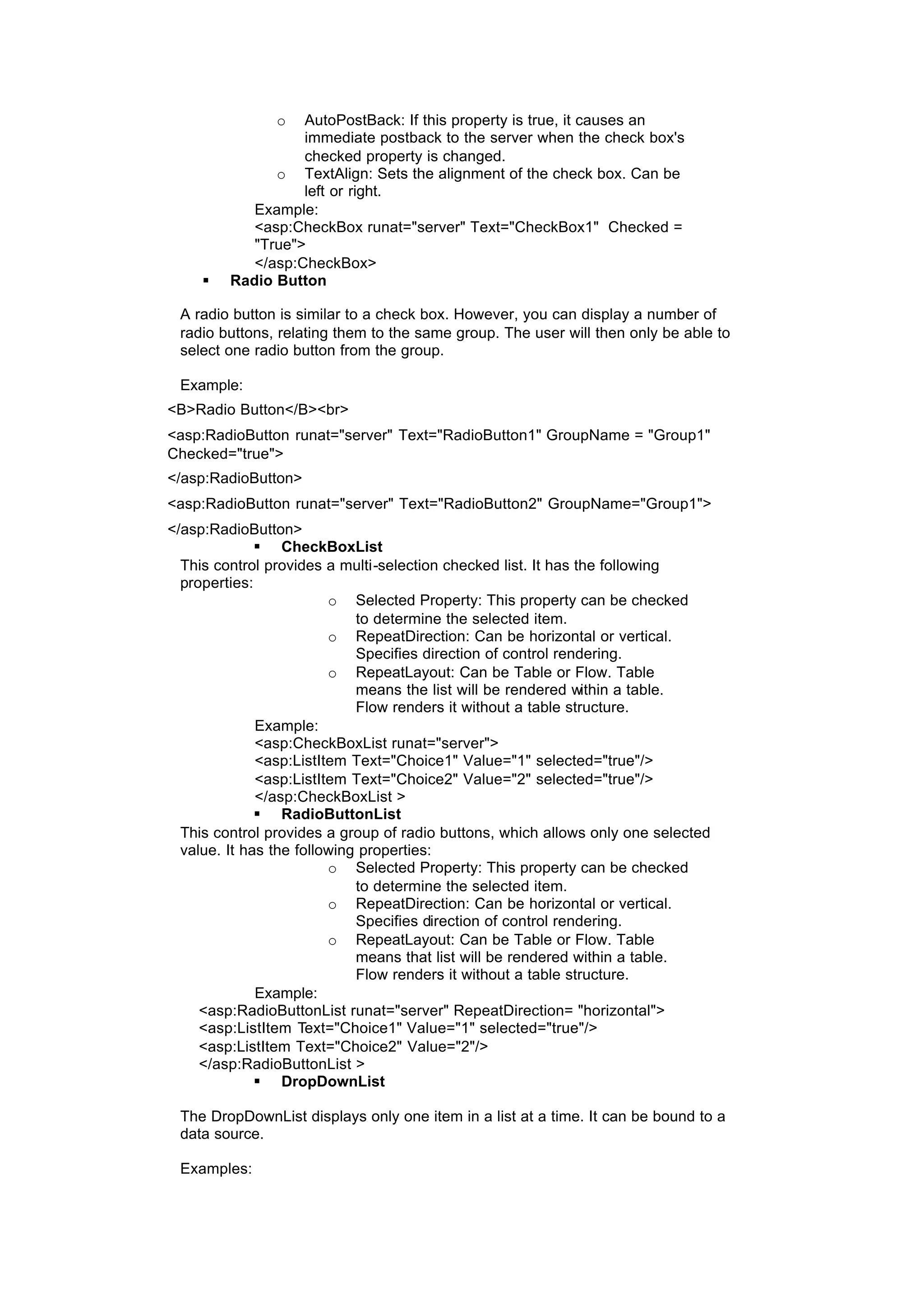 o AutoPostBack: If this property is true, it causes an
immediate postback to the server when the check box's
checked property is changed.
o TextAlign: Sets the alignment of the check box. Can be
left or right.
Example:
<asp:CheckBox runat="server" Text="CheckBox1" Checked =
"True">
</asp:CheckBox>
§ Radio Button
A radio button is similar to a check box. However, you can display a number of
radio buttons, relating them to the same group. The user will then only be able to
select one radio button from the group.
Example:
<B>Radio Button</B><br>
<asp:RadioButton runat="server" Text="RadioButton1" GroupName = "Group1"
Checked="true">
</asp:RadioButton>
<asp:RadioButton runat="server" Text="RadioButton2" GroupName="Group1">
</asp:RadioButton>
§ CheckBoxList
This control provides a multi-selection checked list. It has the following
properties:
o Selected Property: This property can be checked
to determine the selected item.
o RepeatDirection: Can be horizontal or vertical.
Specifies direction of control rendering.
o RepeatLayout: Can be Table or Flow. Table
means the list will be rendered within a table.
Flow renders it without a table structure.
Example:
<asp:CheckBoxList runat="server">
<asp:ListItem Text="Choice1" Value="1" selected="true"/>
<asp:ListItem Text="Choice2" Value="2" selected="true"/>
</asp:CheckBoxList >
§ RadioButtonList
This control provides a group of radio buttons, which allows only one selected
value. It has the following properties:
o Selected Property: This property can be checked
to determine the selected item.
o RepeatDirection: Can be horizontal or vertical.
Specifies direction of control rendering.
o RepeatLayout: Can be Table or Flow. Table
means that list will be rendered within a table.
Flow renders it without a table structure.
Example:
<asp:RadioButtonList runat="server" RepeatDirection= "horizontal">
<asp:ListItem Text="Choice1" Value="1" selected="true"/>
<asp:ListItem Text="Choice2" Value="2"/>
</asp:RadioButtonList >
§ DropDownList
The DropDownList displays only one item in a list at a time. It can be bound to a
data source.
Examples:
 