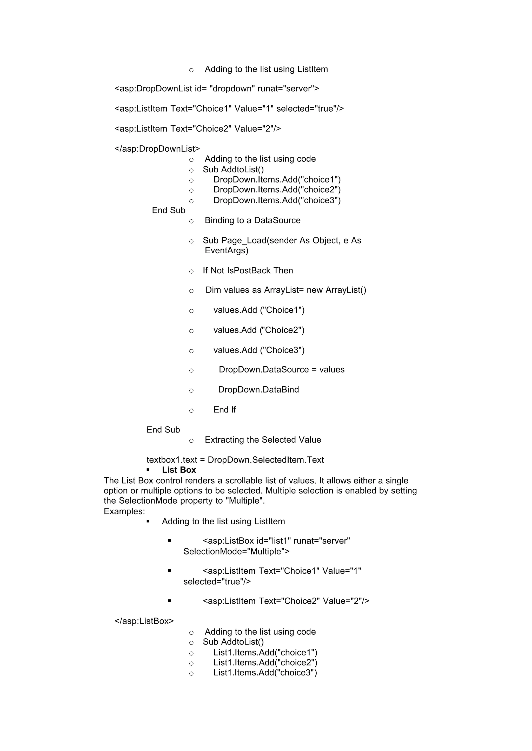 o Adding to the list using ListItem
<asp:DropDownList id= "dropdown" runat="server">
<asp:ListItem Text="Choice1" Value="1" selected="true"/>
<asp:ListItem Text="Choice2" Value="2"/>
</asp:DropDownList>
o Adding to the list using code
o Sub AddtoList()
o DropDown.Items.Add("choice1")
o DropDown.Items.Add("choice2")
o DropDown.Items.Add("choice3")
End Sub
o Binding to a DataSource
o Sub Page_Load(sender As Object, e As
EventArgs)
o If Not IsPostBack Then
o Dim values as ArrayList= new ArrayList()
o values.Add ("Choice1")
o values.Add ("Choice2")
o values.Add ("Choice3")
o DropDown.DataSource = values
o DropDown.DataBind
o End If
End Sub
o Extracting the Selected Value
textbox1.text = DropDown.SelectedItem.Text
§ List Box
The List Box control renders a scrollable list of values. It allows either a single
option or multiple options to be selected. Multiple selection is enabled by setting
the SelectionMode property to "Multiple".
Examples:
§ Adding to the list using ListItem
§ <asp:ListBox id="list1" runat="server"
SelectionMode="Multiple">
§ <asp:ListItem Text="Choice1" Value="1"
selected="true"/>
§ <asp:ListItem Text="Choice2" Value="2"/>
</asp:ListBox>
o Adding to the list using code
o Sub AddtoList()
o List1.Items.Add("choice1")
o List1.Items.Add("choice2")
o List1.Items.Add("choice3")
 