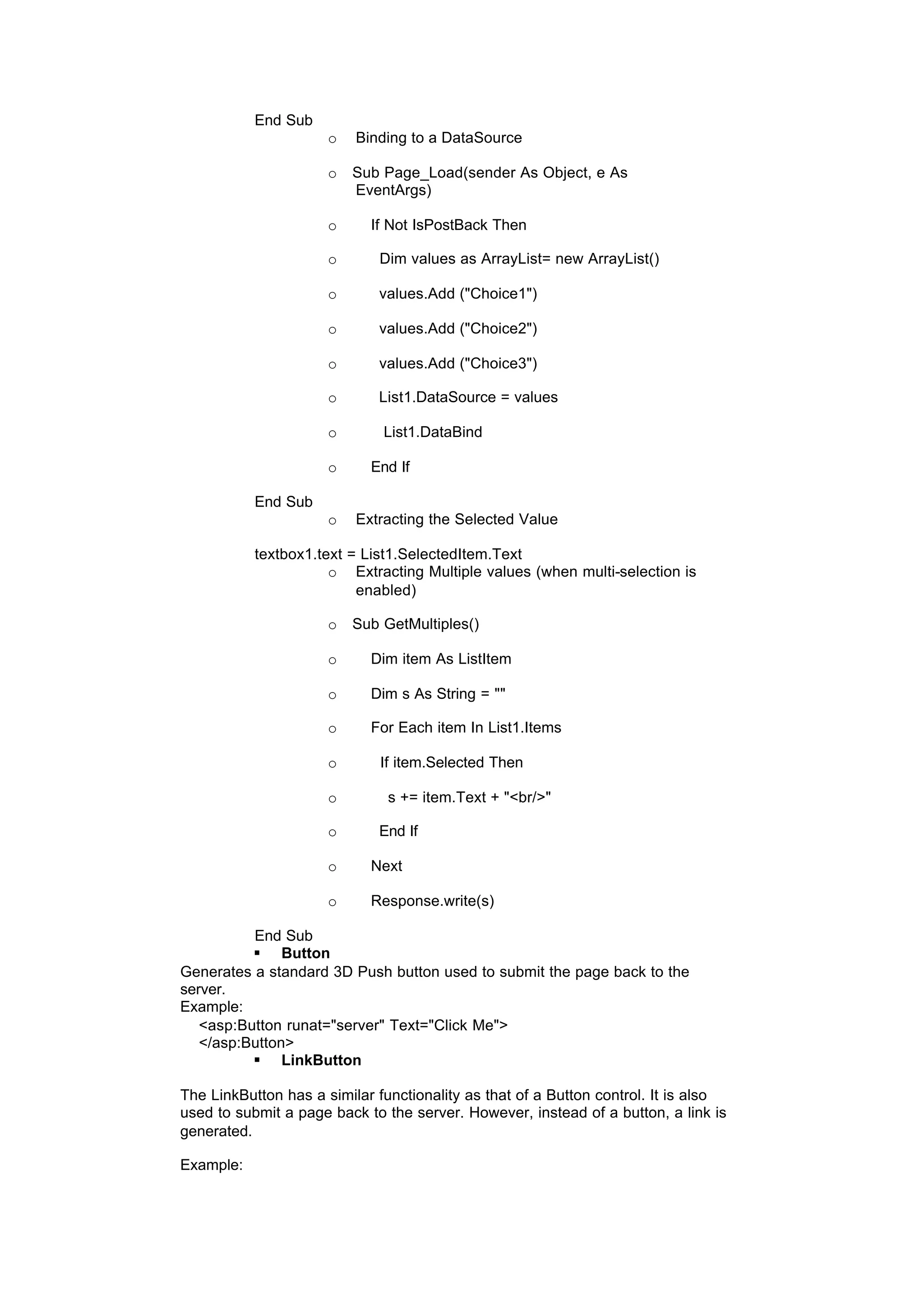 End Sub
o Binding to a DataSource
o Sub Page_Load(sender As Object, e As
EventArgs)
o If Not IsPostBack Then
o Dim values as ArrayList= new ArrayList()
o values.Add ("Choice1")
o values.Add ("Choice2")
o values.Add ("Choice3")
o List1.DataSource = values
o List1.DataBind
o End If
End Sub
o Extracting the Selected Value
textbox1.text = List1.SelectedItem.Text
o Extracting Multiple values (when multi-selection is
enabled)
o Sub GetMultiples()
o Dim item As ListItem
o Dim s As String = ""
o For Each item In List1.Items
o If item.Selected Then
o s += item.Text + "<br/>"
o End If
o Next
o Response.write(s)
End Sub
§ Button
Generates a standard 3D Push button used to submit the page back to the
server.
Example:
<asp:Button runat="server" Text="Click Me">
</asp:Button>
§ LinkButton
The LinkButton has a similar functionality as that of a Button control. It is also
used to submit a page back to the server. However, instead of a button, a link is
generated.
Example:
 
