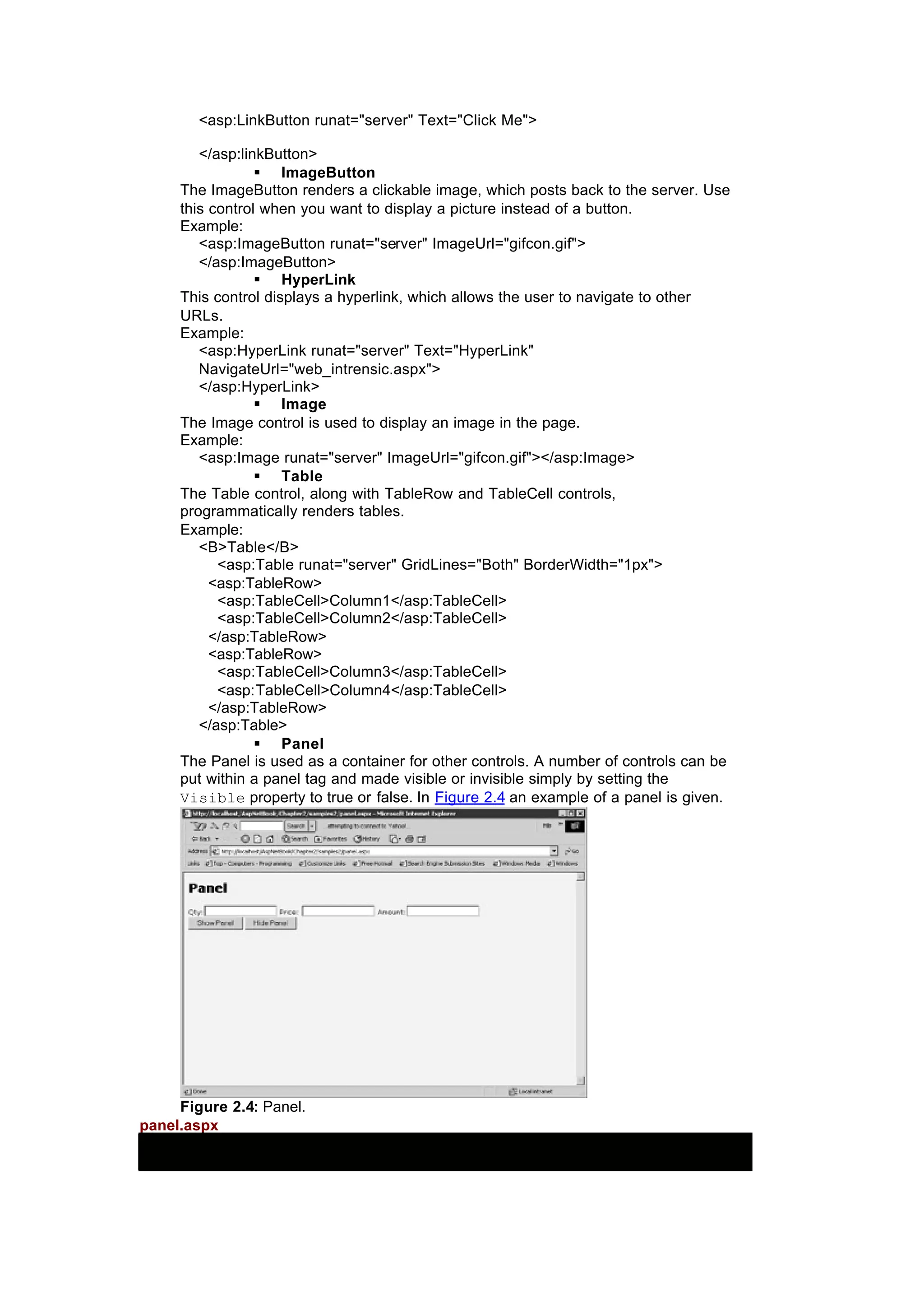 <asp:LinkButton runat="server" Text="Click Me">
</asp:linkButton>
§ ImageButton
The ImageButton renders a clickable image, which posts back to the server. Use
this control when you want to display a picture instead of a button.
Example:
<asp:ImageButton runat="server" ImageUrl="gifcon.gif">
</asp:ImageButton>
§ HyperLink
This control displays a hyperlink, which allows the user to navigate to other
URLs.
Example:
<asp:HyperLink runat="server" Text="HyperLink"
NavigateUrl="web_intrensic.aspx">
</asp:HyperLink>
§ Image
The Image control is used to display an image in the page.
Example:
<asp:Image runat="server" ImageUrl="gifcon.gif"></asp:Image>
§ Table
The Table control, along with TableRow and TableCell controls,
programmatically renders tables.
Example:
<B>Table</B>
<asp:Table runat="server" GridLines="Both" BorderWidth="1px">
<asp:TableRow>
<asp:TableCell>Column1</asp:TableCell>
<asp:TableCell>Column2</asp:TableCell>
</asp:TableRow>
<asp:TableRow>
<asp:TableCell>Column3</asp:TableCell>
<asp:TableCell>Column4</asp:TableCell>
</asp:TableRow>
</asp:Table>
§ Panel
The Panel is used as a container for other controls. A number of controls can be
put within a panel tag and made visible or invisible simply by setting the
Visible property to true or false. In Figure 2.4 an example of a panel is given.
Figure 2.4: Panel.
panel.aspx
 