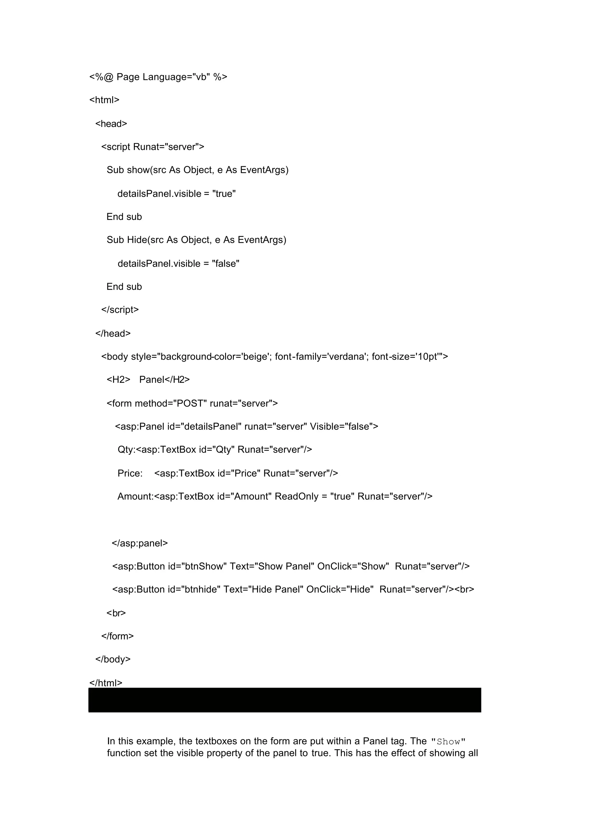 <%@ Page Language="vb" %>
<html>
<head>
<script Runat="server">
Sub show(src As Object, e As EventArgs)
detailsPanel.visible = "true"
End sub
Sub Hide(src As Object, e As EventArgs)
detailsPanel.visible = "false"
End sub
</script>
</head>
<body style="background-color='beige'; font-family='verdana'; font-size='10pt'">
<H2> Panel</H2>
<form method="POST" runat="server">
<asp:Panel id="detailsPanel" runat="server" Visible="false">
Qty:<asp:TextBox id="Qty" Runat="server"/>
Price: <asp:TextBox id="Price" Runat="server"/>
Amount:<asp:TextBox id="Amount" ReadOnly = "true" Runat="server"/>
</asp:panel>
<asp:Button id="btnShow" Text="Show Panel" OnClick="Show" Runat="server"/>
<asp:Button id="btnhide" Text="Hide Panel" OnClick="Hide" Runat="server"/><br>
<br>
</form>
</body>
</html>
In this example, the textboxes on the form are put within a Panel tag. The "Show"
function set the visible property of the panel to true. This has the effect of showing all
 