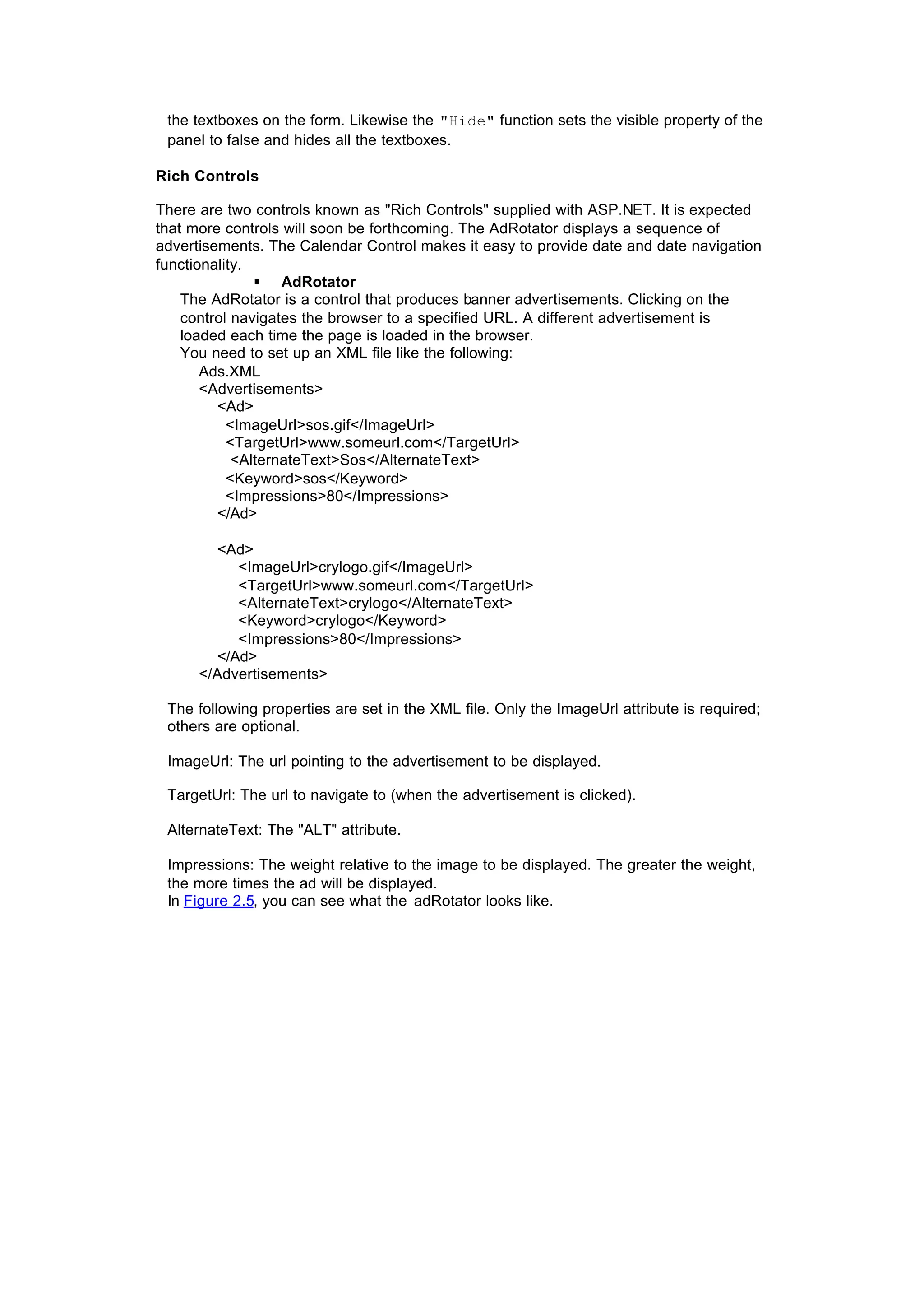 the textboxes on the form. Likewise the "Hide" function sets the visible property of the
panel to false and hides all the textboxes.
Rich Controls
There are two controls known as "Rich Controls" supplied with ASP.NET. It is expected
that more controls will soon be forthcoming. The AdRotator displays a sequence of
advertisements. The Calendar Control makes it easy to provide date and date navigation
functionality.
§ AdRotator
The AdRotator is a control that produces banner advertisements. Clicking on the
control navigates the browser to a specified URL. A different advertisement is
loaded each time the page is loaded in the browser.
You need to set up an XML file like the following:
Ads.XML
<Advertisements>
<Ad>
<ImageUrl>sos.gif</ImageUrl>
<TargetUrl>www.someurl.com</TargetUrl>
<AlternateText>Sos</AlternateText>
<Keyword>sos</Keyword>
<Impressions>80</Impressions>
</Ad>
<Ad>
<ImageUrl>crylogo.gif</ImageUrl>
<TargetUrl>www.someurl.com</TargetUrl>
<AlternateText>crylogo</AlternateText>
<Keyword>crylogo</Keyword>
<Impressions>80</Impressions>
</Ad>
</Advertisements>
The following properties are set in the XML file. Only the ImageUrl attribute is required;
others are optional.
ImageUrl: The url pointing to the advertisement to be displayed.
TargetUrl: The url to navigate to (when the advertisement is clicked).
AlternateText: The "ALT" attribute.
Impressions: The weight relative to the image to be displayed. The greater the weight,
the more times the ad will be displayed.
In Figure 2.5, you can see what the adRotator looks like.
 