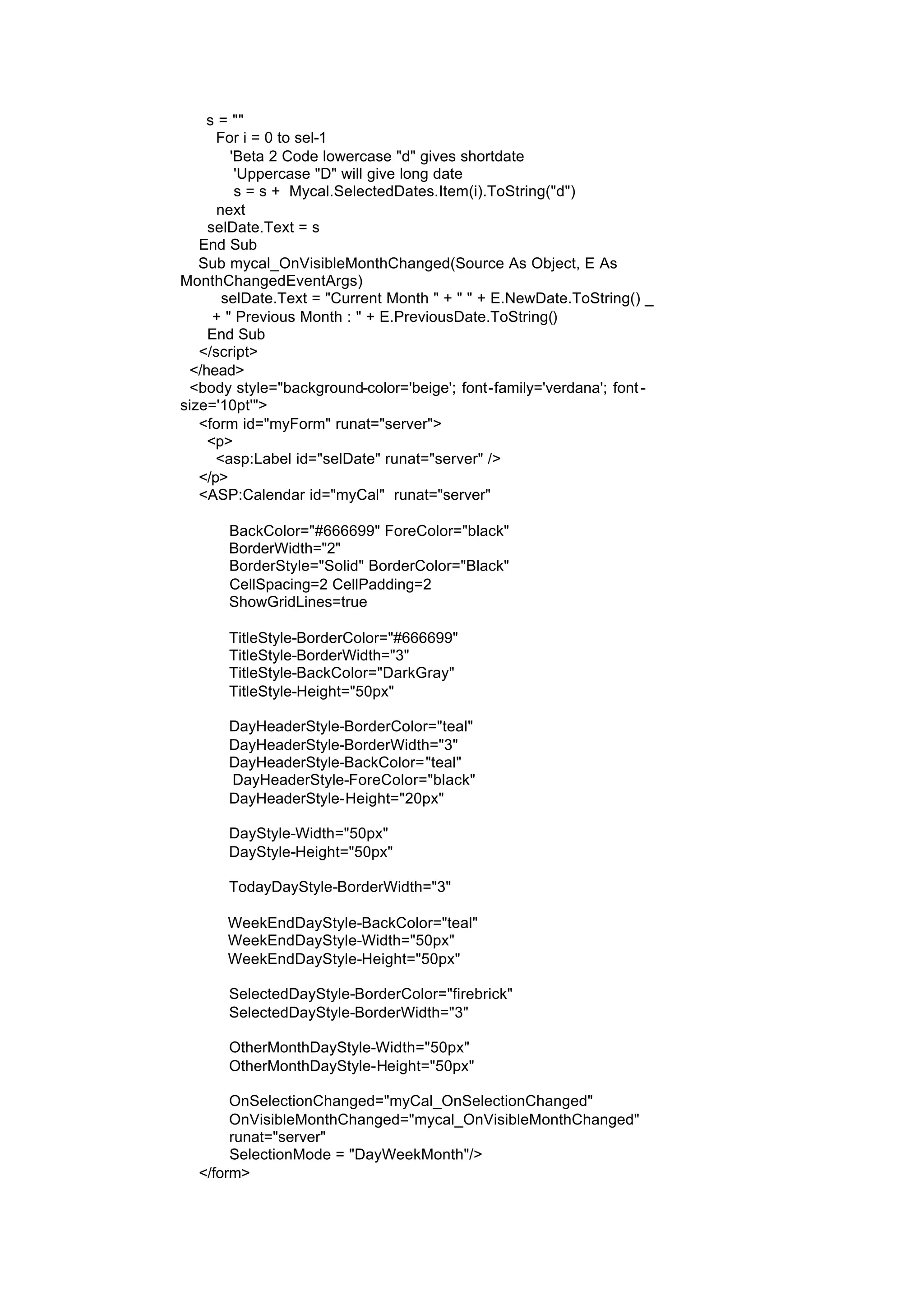 s = ""
For i = 0 to sel-1
'Beta 2 Code lowercase "d" gives shortdate
'Uppercase "D" will give long date
s = s + Mycal.SelectedDates.Item(i).ToString("d")
next
selDate.Text = s
End Sub
Sub mycal_OnVisibleMonthChanged(Source As Object, E As
MonthChangedEventArgs)
selDate.Text = "Current Month " + " " + E.NewDate.ToString() _
+ " Previous Month : " + E.PreviousDate.ToString()
End Sub
</script>
</head>
<body style="background-color='beige'; font-family='verdana'; font -
size='10pt'">
<form id="myForm" runat="server">
<p>
<asp:Label id="selDate" runat="server" />
</p>
<ASP:Calendar id="myCal" runat="server"
BackColor="#666699" ForeColor="black"
BorderWidth="2"
BorderStyle="Solid" BorderColor="Black"
CellSpacing=2 CellPadding=2
ShowGridLines=true
TitleStyle-BorderColor="#666699"
TitleStyle-BorderWidth="3"
TitleStyle-BackColor="DarkGray"
TitleStyle-Height="50px"
DayHeaderStyle-BorderColor="teal"
DayHeaderStyle-BorderWidth="3"
DayHeaderStyle-BackColor="teal"
DayHeaderStyle-ForeColor="black"
DayHeaderStyle-Height="20px"
DayStyle-Width="50px"
DayStyle-Height="50px"
TodayDayStyle-BorderWidth="3"
WeekEndDayStyle-BackColor="teal"
WeekEndDayStyle-Width="50px"
WeekEndDayStyle-Height="50px"
SelectedDayStyle-BorderColor="firebrick"
SelectedDayStyle-BorderWidth="3"
OtherMonthDayStyle-Width="50px"
OtherMonthDayStyle-Height="50px"
OnSelectionChanged="myCal_OnSelectionChanged"
OnVisibleMonthChanged="mycal_OnVisibleMonthChanged"
runat="server"
SelectionMode = "DayWeekMonth"/>
</form>
 