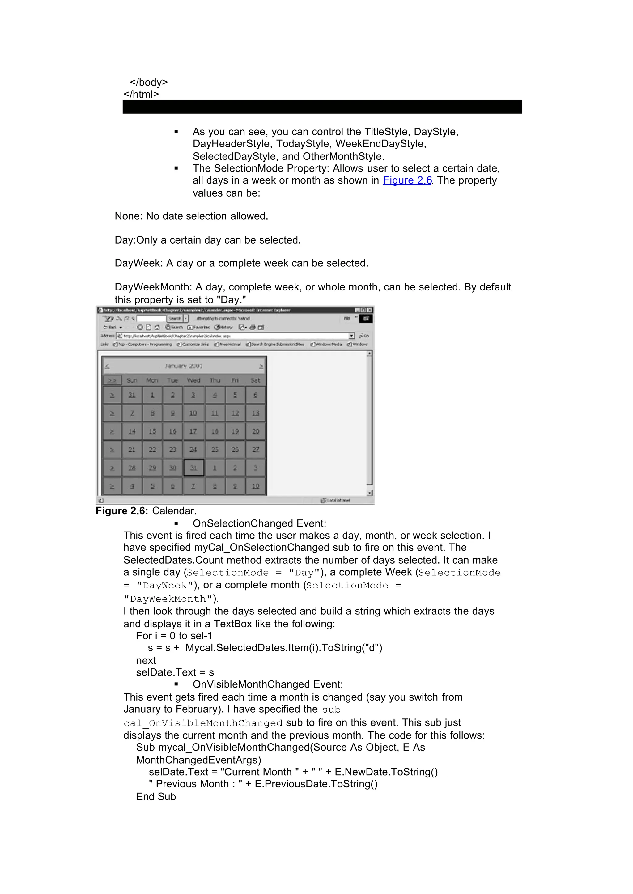 </body>
</html>
§ As you can see, you can control the TitleStyle, DayStyle,
DayHeaderStyle, TodayStyle, WeekEndDayStyle,
SelectedDayStyle, and OtherMonthStyle.
§ The SelectionMode Property: Allows user to select a certain date,
all days in a week or month as shown in Figure 2.6. The property
values can be:
None: No date selection allowed.
Day:Only a certain day can be selected.
DayWeek: A day or a complete week can be selected.
DayWeekMonth: A day, complete week, or whole month, can be selected. By default
this property is set to "Day."
Figure 2.6: Calendar.
§ OnSelectionChanged Event:
This event is fired each time the user makes a day, month, or week selection. I
have specified myCal_OnSelectionChanged sub to fire on this event. The
SelectedDates.Count method extracts the number of days selected. It can make
a single day (SelectionMode = "Day"), a complete Week (SelectionMode
= "DayWeek"), or a complete month (SelectionMode =
"DayWeekMonth").
I then look through the days selected and build a string which extracts the days
and displays it in a TextBox like the following:
For i = 0 to sel-1
s = s + Mycal.SelectedDates.Item(i).ToString("d")
next
selDate.Text = s
§ OnVisibleMonthChanged Event:
This event gets fired each time a month is changed (say you switch from
January to February). I have specified the sub
cal_OnVisibleMonthChanged sub to fire on this event. This sub just
displays the current month and the previous month. The code for this follows:
Sub mycal_OnVisibleMonthChanged(Source As Object, E As
MonthChangedEventArgs)
selDate.Text = "Current Month " + " " + E.NewDate.ToString() _
" Previous Month : " + E.PreviousDate.ToString()
End Sub
 