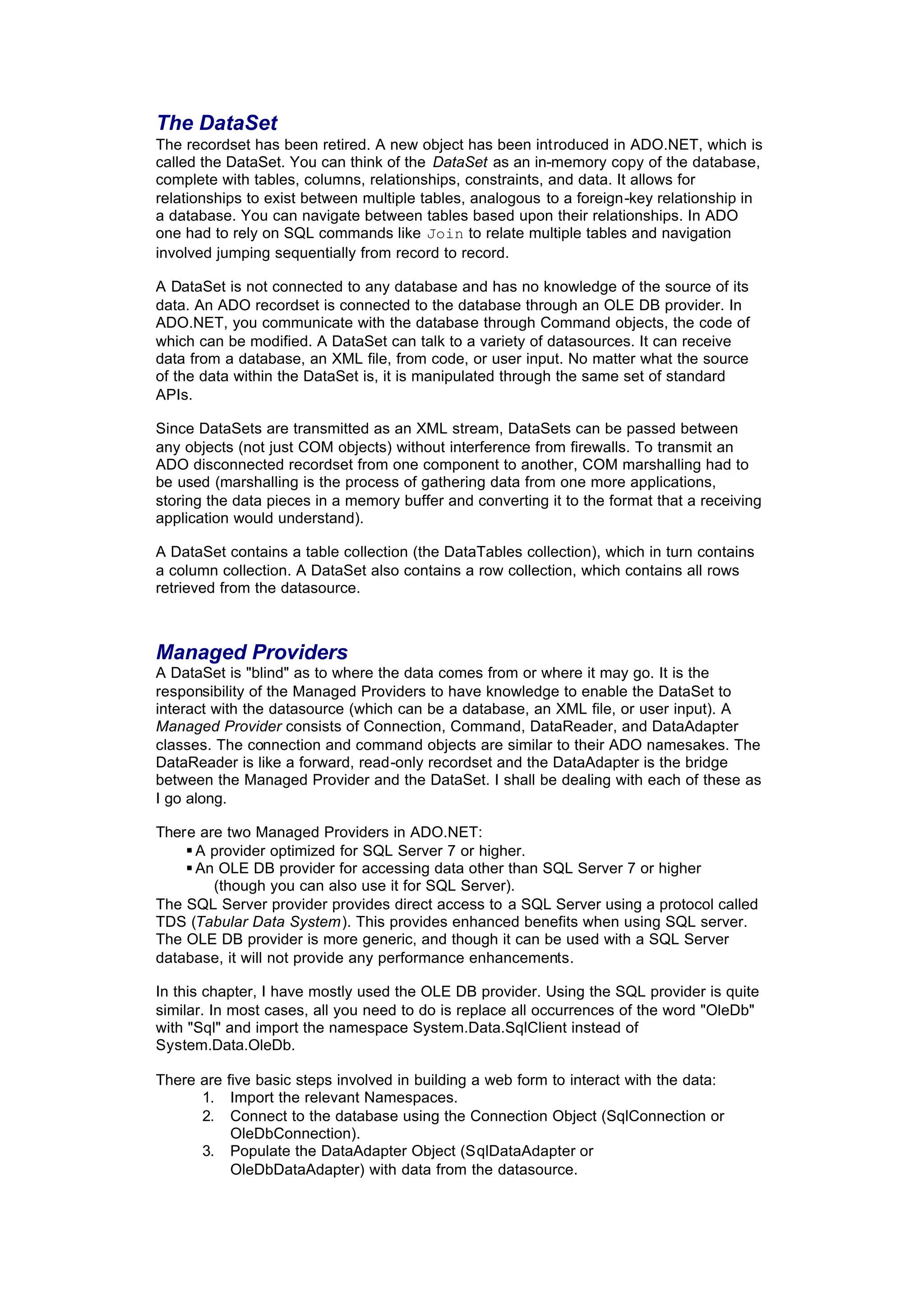 The DataSet
The recordset has been retired. A new object has been introduced in ADO.NET, which is
called the DataSet. You can think of the DataSet as an in-memory copy of the database,
complete with tables, columns, relationships, constraints, and data. It allows for
relationships to exist between multiple tables, analogous to a foreign-key relationship in
a database. You can navigate between tables based upon their relationships. In ADO
one had to rely on SQL commands like Join to relate multiple tables and navigation
involved jumping sequentially from record to record.
A DataSet is not connected to any database and has no knowledge of the source of its
data. An ADO recordset is connected to the database through an OLE DB provider. In
ADO.NET, you communicate with the database through Command objects, the code of
which can be modified. A DataSet can talk to a variety of datasources. It can receive
data from a database, an XML file, from code, or user input. No matter what the source
of the data within the DataSet is, it is manipulated through the same set of standard
APIs.
Since DataSets are transmitted as an XML stream, DataSets can be passed between
any objects (not just COM objects) without interference from firewalls. To transmit an
ADO disconnected recordset from one component to another, COM marshalling had to
be used (marshalling is the process of gathering data from one more applications,
storing the data pieces in a memory buffer and converting it to the format that a receiving
application would understand).
A DataSet contains a table collection (the DataTables collection), which in turn contains
a column collection. A DataSet also contains a row collection, which contains all rows
retrieved from the datasource.
Managed Providers
A DataSet is "blind" as to where the data comes from or where it may go. It is the
responsibility of the Managed Providers to have knowledge to enable the DataSet to
interact with the datasource (which can be a database, an XML file, or user input). A
Managed Provider consists of Connection, Command, DataReader, and DataAdapter
classes. The connection and command objects are similar to their ADO namesakes. The
DataReader is like a forward, read-only recordset and the DataAdapter is the bridge
between the Managed Provider and the DataSet. I shall be dealing with each of these as
I go along.
There are two Managed Providers in ADO.NET:
§ A provider optimized for SQL Server 7 or higher.
§ An OLE DB provider for accessing data other than SQL Server 7 or higher
(though you can also use it for SQL Server).
The SQL Server provider provides direct access to a SQL Server using a protocol called
TDS (Tabular Data System). This provides enhanced benefits when using SQL server.
The OLE DB provider is more generic, and though it can be used with a SQL Server
database, it will not provide any performance enhancements.
In this chapter, I have mostly used the OLE DB provider. Using the SQL provider is quite
similar. In most cases, all you need to do is replace all occurrences of the word "OleDb"
with "Sql" and import the namespace System.Data.SqlClient instead of
System.Data.OleDb.
There are five basic steps involved in building a web form to interact with the data:
1. Import the relevant Namespaces.
2. Connect to the database using the Connection Object (SqlConnection or
OleDbConnection).
3. Populate the DataAdapter Object (SqlDataAdapter or
OleDbDataAdapter) with data from the datasource.
 