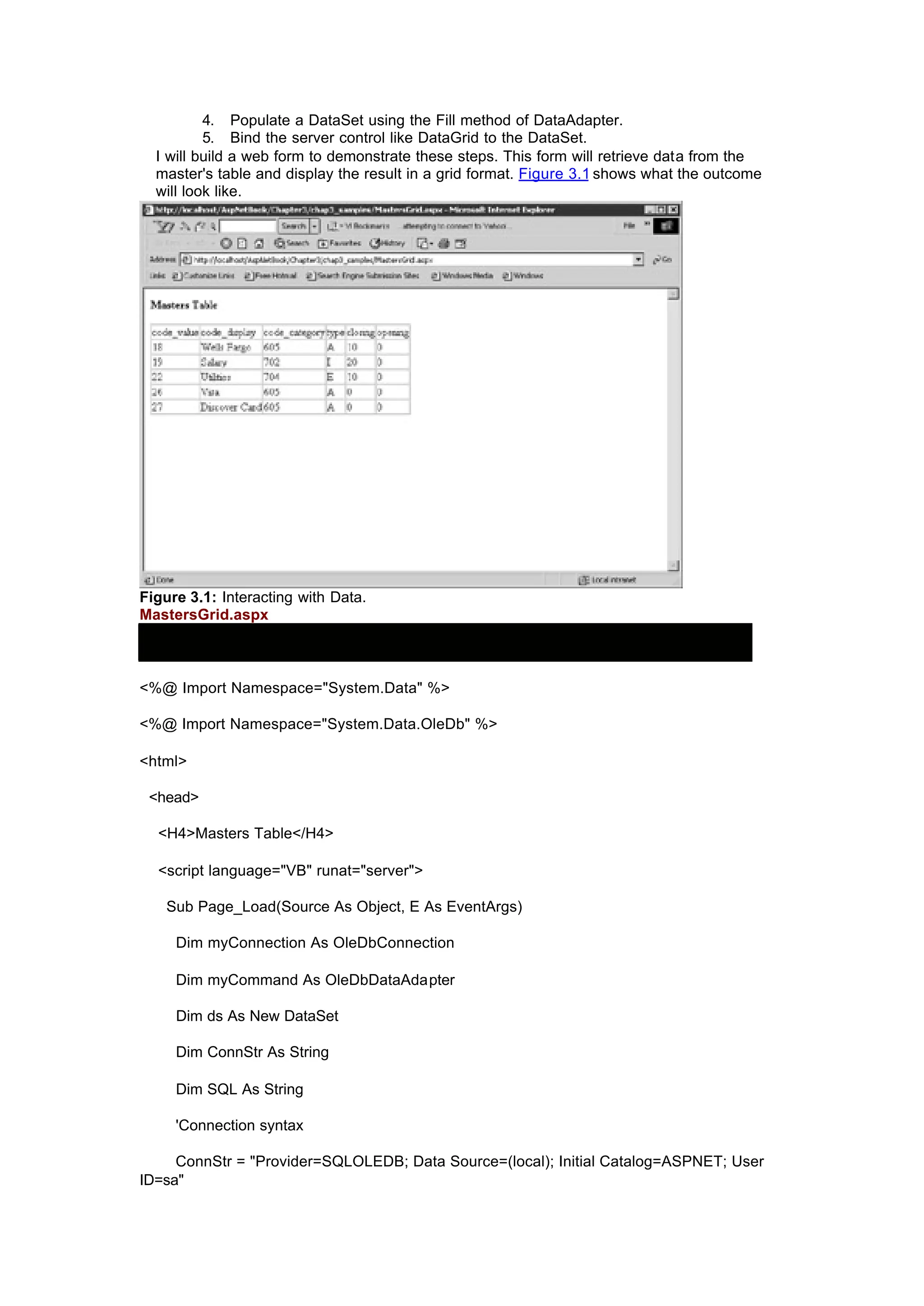 4. Populate a DataSet using the Fill method of DataAdapter.
5. Bind the server control like DataGrid to the DataSet.
I will build a web form to demonstrate these steps. This form will retrieve data from the
master's table and display the result in a grid format. Figure 3.1 shows what the outcome
will look like.
Figure 3.1: Interacting with Data.
MastersGrid.aspx
<%@ Import Namespace="System.Data" %>
<%@ Import Namespace="System.Data.OleDb" %>
<html>
<head>
<H4>Masters Table</H4>
<script language="VB" runat="server">
Sub Page_Load(Source As Object, E As EventArgs)
Dim myConnection As OleDbConnection
Dim myCommand As OleDbDataAdapter
Dim ds As New DataSet
Dim ConnStr As String
Dim SQL As String
'Connection syntax
ConnStr = "Provider=SQLOLEDB; Data Source=(local); Initial Catalog=ASPNET; User
ID=sa"
 
