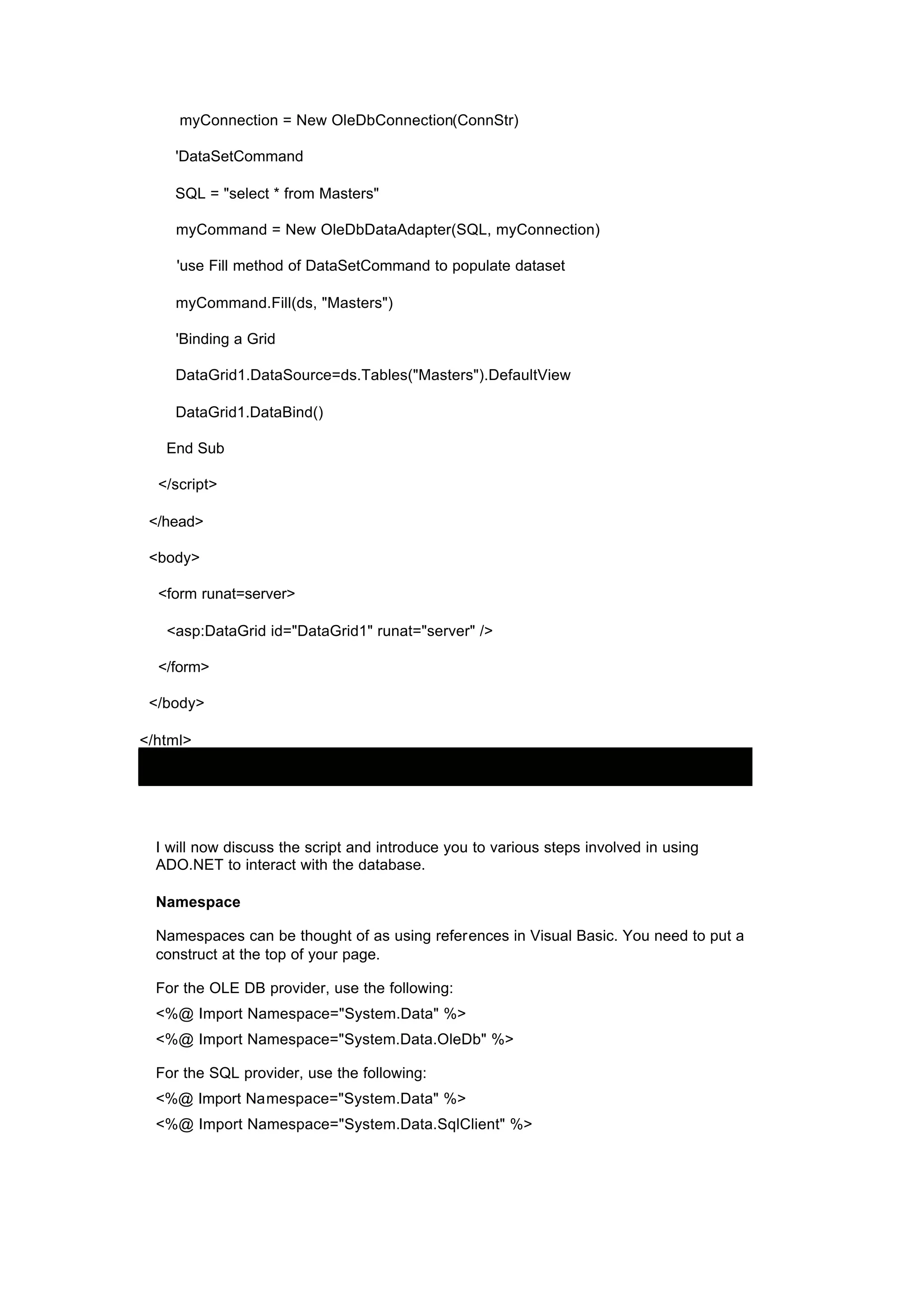 myConnection = New OleDbConnection(ConnStr)
'DataSetCommand
SQL = "select * from Masters"
myCommand = New OleDbDataAdapter(SQL, myConnection)
'use Fill method of DataSetCommand to populate dataset
myCommand.Fill(ds, "Masters")
'Binding a Grid
DataGrid1.DataSource=ds.Tables("Masters").DefaultView
DataGrid1.DataBind()
End Sub
</script>
</head>
<body>
<form runat=server>
<asp:DataGrid id="DataGrid1" runat="server" />
</form>
</body>
</html>
I will now discuss the script and introduce you to various steps involved in using
ADO.NET to interact with the database.
Namespace
Namespaces can be thought of as using references in Visual Basic. You need to put a
construct at the top of your page.
For the OLE DB provider, use the following:
<%@ Import Namespace="System.Data" %>
<%@ Import Namespace="System.Data.OleDb" %>
For the SQL provider, use the following:
<%@ Import Namespace="System.Data" %>
<%@ Import Namespace="System.Data.SqlClient" %>
 