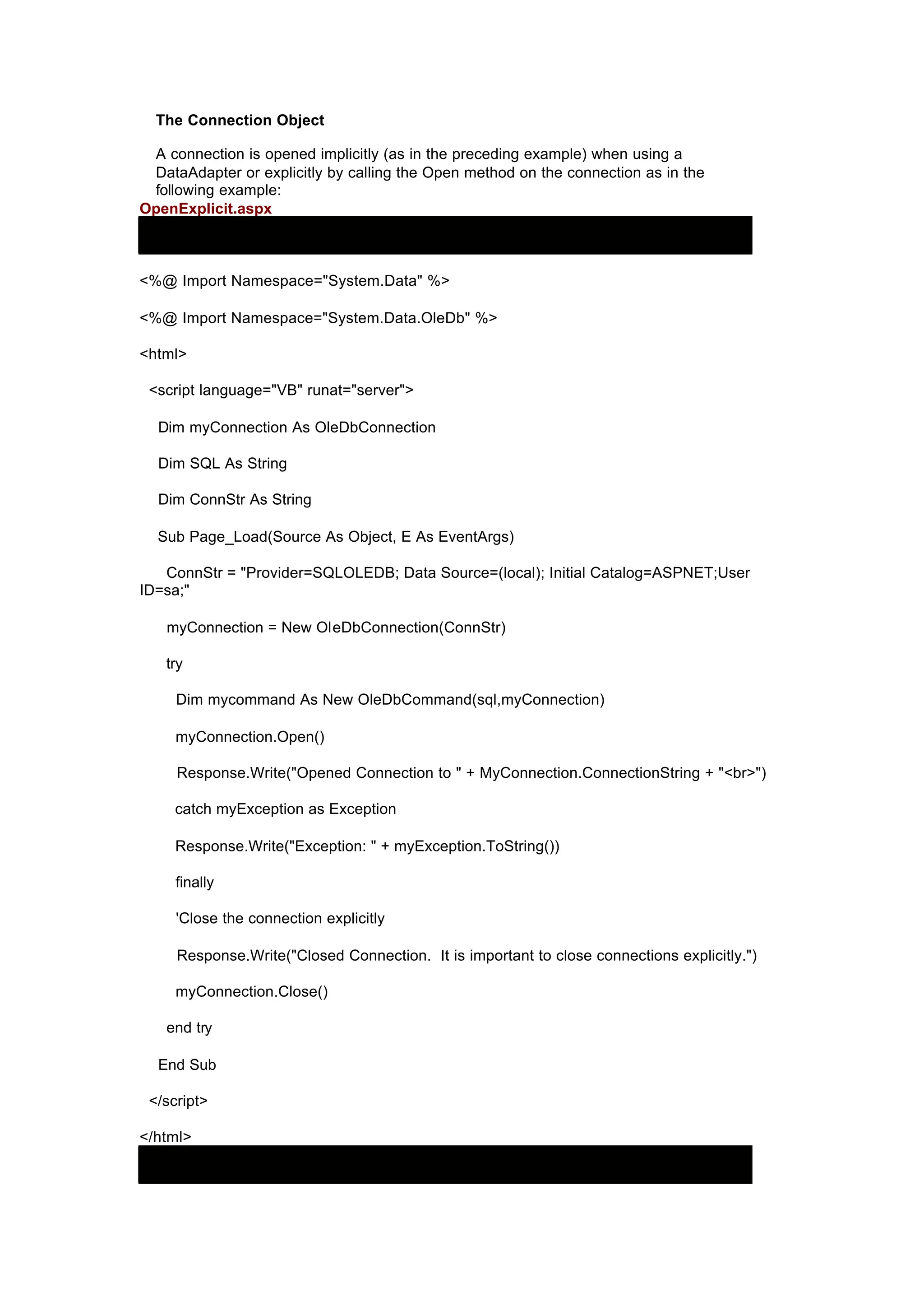The Connection Object
A connection is opened implicitly (as in the preceding example) when using a
DataAdapter or explicitly by calling the Open method on the connection as in the
following example:
OpenExplicit.aspx
<%@ Import Namespace="System.Data" %>
<%@ Import Namespace="System.Data.OleDb" %>
<html>
<script language="VB" runat="server">
Dim myConnection As OleDbConnection
Dim SQL As String
Dim ConnStr As String
Sub Page_Load(Source As Object, E As EventArgs)
ConnStr = "Provider=SQLOLEDB; Data Source=(local); Initial Catalog=ASPNET;User
ID=sa;"
myConnection = New OleDbConnection(ConnStr)
try
Dim mycommand As New OleDbCommand(sql,myConnection)
myConnection.Open()
Response.Write("Opened Connection to " + MyConnection.ConnectionString + "<br>")
catch myException as Exception
Response.Write("Exception: " + myException.ToString())
finally
'Close the connection explicitly
Response.Write("Closed Connection. It is important to close connections explicitly.")
myConnection.Close()
end try
End Sub
</script>
</html>
 
