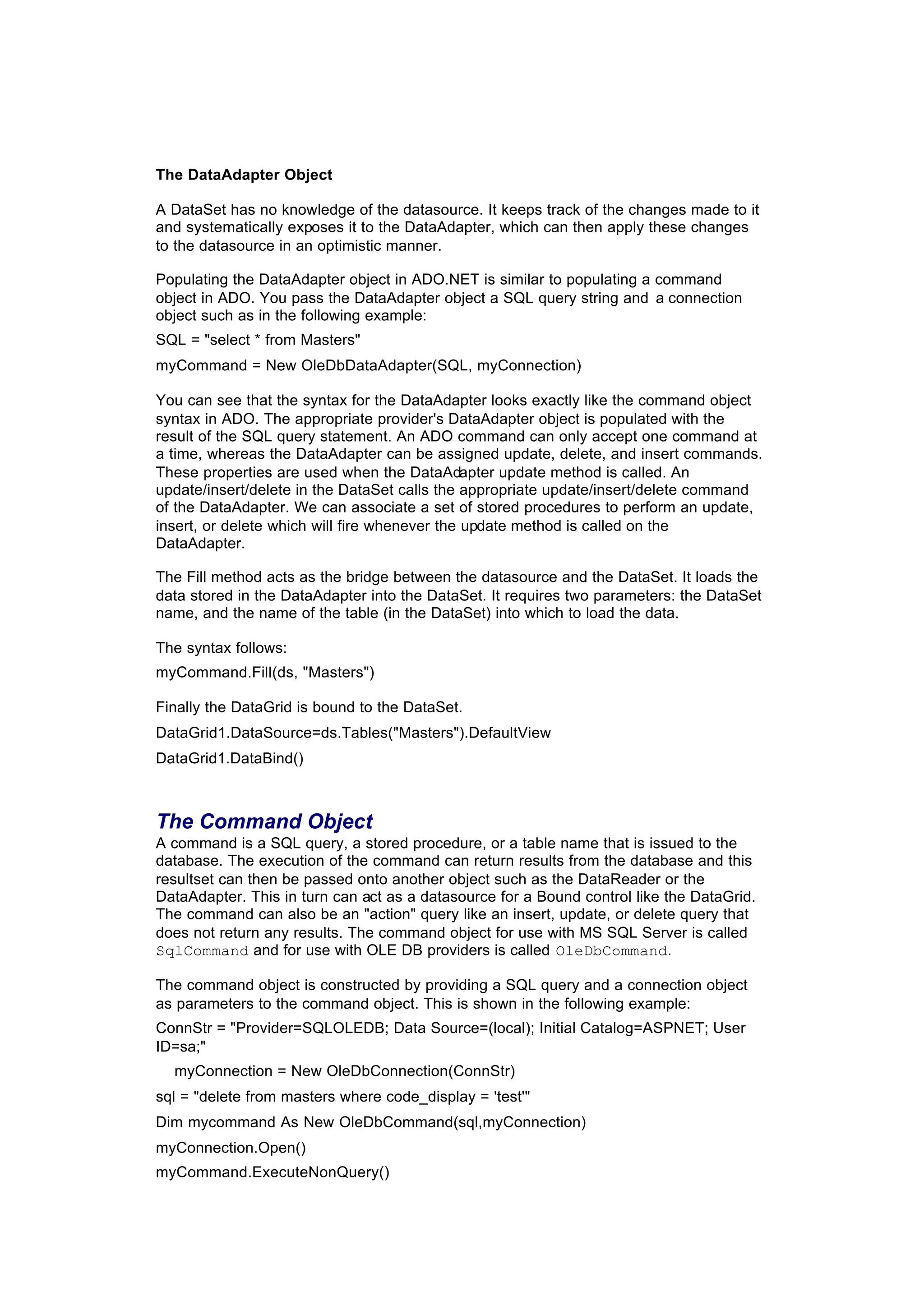 The DataAdapter Object
A DataSet has no knowledge of the datasource. It keeps track of the changes made to it
and systematically exposes it to the DataAdapter, which can then apply these changes
to the datasource in an optimistic manner.
Populating the DataAdapter object in ADO.NET is similar to populating a command
object in ADO. You pass the DataAdapter object a SQL query string and a connection
object such as in the following example:
SQL = "select * from Masters"
myCommand = New OleDbDataAdapter(SQL, myConnection)
You can see that the syntax for the DataAdapter looks exactly like the command object
syntax in ADO. The appropriate provider's DataAdapter object is populated with the
result of the SQL query statement. An ADO command can only accept one command at
a time, whereas the DataAdapter can be assigned update, delete, and insert commands.
These properties are used when the DataAdapter update method is called. An
update/insert/delete in the DataSet calls the appropriate update/insert/delete command
of the DataAdapter. We can associate a set of stored procedures to perform an update,
insert, or delete which will fire whenever the update method is called on the
DataAdapter.
The Fill method acts as the bridge between the datasource and the DataSet. It loads the
data stored in the DataAdapter into the DataSet. It requires two parameters: the DataSet
name, and the name of the table (in the DataSet) into which to load the data.
The syntax follows:
myCommand.Fill(ds, "Masters")
Finally the DataGrid is bound to the DataSet.
DataGrid1.DataSource=ds.Tables("Masters").DefaultView
DataGrid1.DataBind()
The Command Object
A command is a SQL query, a stored procedure, or a table name that is issued to the
database. The execution of the command can return results from the database and this
resultset can then be passed onto another object such as the DataReader or the
DataAdapter. This in turn can act as a datasource for a Bound control like the DataGrid.
The command can also be an "action" query like an insert, update, or delete query that
does not return any results. The command object for use with MS SQL Server is called
SqlCommand and for use with OLE DB providers is called OleDbCommand.
The command object is constructed by providing a SQL query and a connection object
as parameters to the command object. This is shown in the following example:
ConnStr = "Provider=SQLOLEDB; Data Source=(local); Initial Catalog=ASPNET; User
ID=sa;"
myConnection = New OleDbConnection(ConnStr)
sql = "delete from masters where code_display = 'test'"
Dim mycommand As New OleDbCommand(sql,myConnection)
myConnection.Open()
myCommand.ExecuteNonQuery()
 