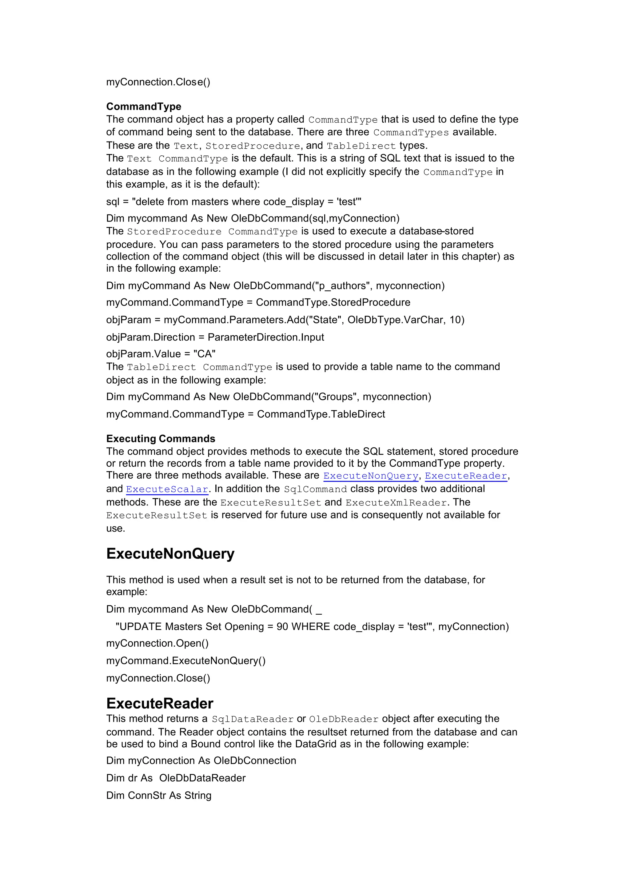 myConnection.Close()
CommandType
The command object has a property called CommandType that is used to define the type
of command being sent to the database. There are three CommandTypes available.
These are the Text, StoredProcedure, and TableDirect types.
The Text CommandType is the default. This is a string of SQL text that is issued to the
database as in the following example (I did not explicitly specify the CommandType in
this example, as it is the default):
sql = "delete from masters where code_display = 'test'"
Dim mycommand As New OleDbCommand(sql,myConnection)
The StoredProcedure CommandType is used to execute a database-stored
procedure. You can pass parameters to the stored procedure using the parameters
collection of the command object (this will be discussed in detail later in this chapter) as
in the following example:
Dim myCommand As New OleDbCommand("p_authors", myconnection)
myCommand.CommandType = CommandType.StoredProcedure
objParam = myCommand.Parameters.Add("State", OleDbType.VarChar, 10)
objParam.Direction = ParameterDirection.Input
objParam.Value = "CA"
The TableDirect CommandType is used to provide a table name to the command
object as in the following example:
Dim myCommand As New OleDbCommand("Groups", myconnection)
myCommand.CommandType = CommandType.TableDirect
Executing Commands
The command object provides methods to execute the SQL statement, stored procedure
or return the records from a table name provided to it by the CommandType property.
There are three methods available. These are ExecuteNonQuery, ExecuteReader,
and ExecuteScalar. In addition the SqlCommand class provides two additional
methods. These are the ExecuteResultSet and ExecuteXmlReader. The
ExecuteResultSet is reserved for future use and is consequently not available for
use.
ExecuteNonQuery
This method is used when a result set is not to be returned from the database, for
example:
Dim mycommand As New OleDbCommand( _
"UPDATE Masters Set Opening = 90 WHERE code_display = 'test'", myConnection)
myConnection.Open()
myCommand.ExecuteNonQuery()
myConnection.Close()
ExecuteReader
This method returns a SqlDataReader or OleDbReader object after executing the
command. The Reader object contains the resultset returned from the database and can
be used to bind a Bound control like the DataGrid as in the following example:
Dim myConnection As OleDbConnection
Dim dr As OleDbDataReader
Dim ConnStr As String
 