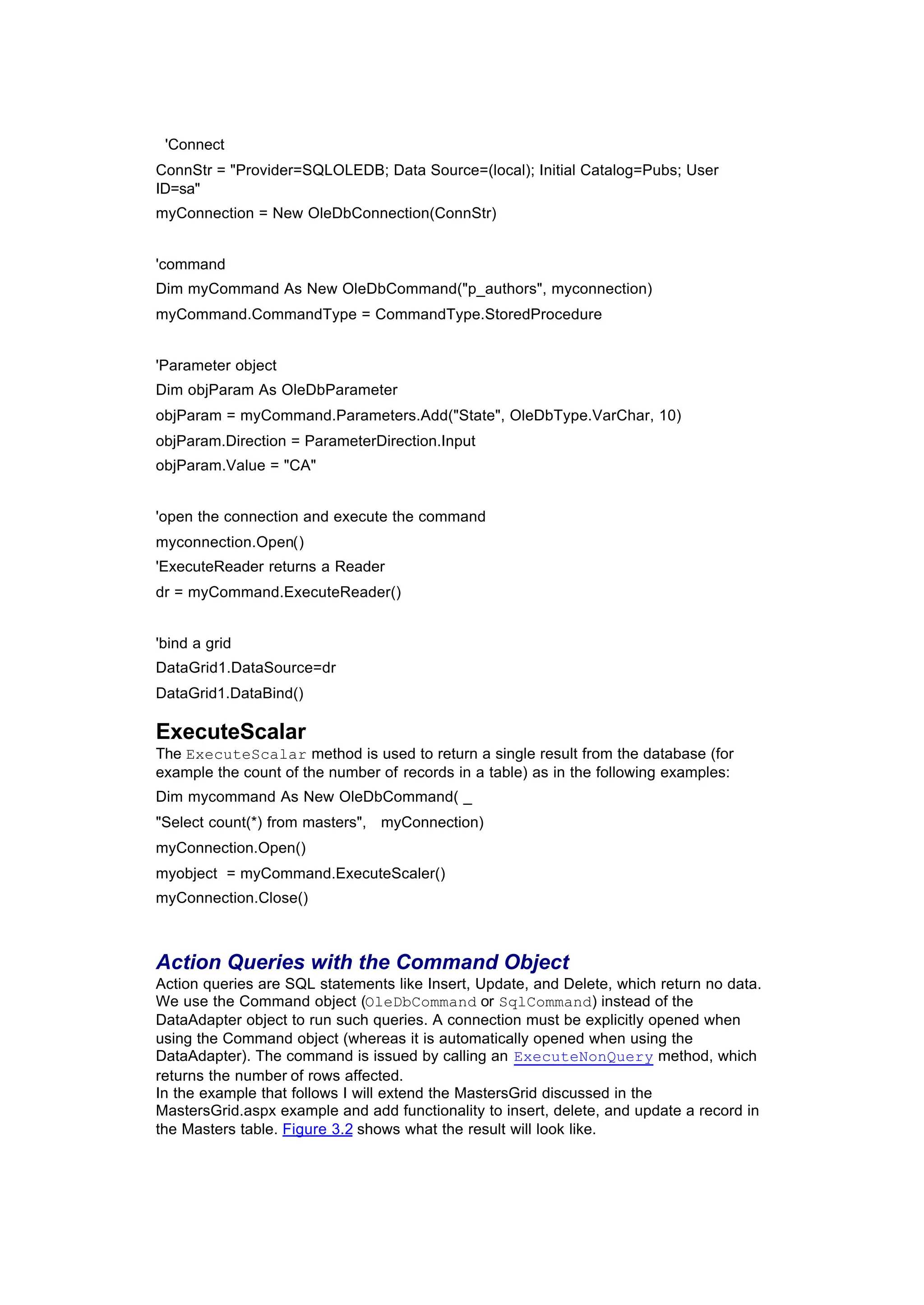 'Connect
ConnStr = "Provider=SQLOLEDB; Data Source=(local); Initial Catalog=Pubs; User
ID=sa"
myConnection = New OleDbConnection(ConnStr)
'command
Dim myCommand As New OleDbCommand("p_authors", myconnection)
myCommand.CommandType = CommandType.StoredProcedure
'Parameter object
Dim objParam As OleDbParameter
objParam = myCommand.Parameters.Add("State", OleDbType.VarChar, 10)
objParam.Direction = ParameterDirection.Input
objParam.Value = "CA"
'open the connection and execute the command
myconnection.Open()
'ExecuteReader returns a Reader
dr = myCommand.ExecuteReader()
'bind a grid
DataGrid1.DataSource=dr
DataGrid1.DataBind()
ExecuteScalar
The ExecuteScalar method is used to return a single result from the database (for
example the count of the number of records in a table) as in the following examples:
Dim mycommand As New OleDbCommand( _
"Select count(*) from masters", myConnection)
myConnection.Open()
myobject = myCommand.ExecuteScaler()
myConnection.Close()
Action Queries with the Command Object
Action queries are SQL statements like Insert, Update, and Delete, which return no data.
We use the Command object (OleDbCommand or SqlCommand) instead of the
DataAdapter object to run such queries. A connection must be explicitly opened when
using the Command object (whereas it is automatically opened when using the
DataAdapter). The command is issued by calling an ExecuteNonQuery method, which
returns the number of rows affected.
In the example that follows I will extend the MastersGrid discussed in the
MastersGrid.aspx example and add functionality to insert, delete, and update a record in
the Masters table. Figure 3.2 shows what the result will look like.
 
