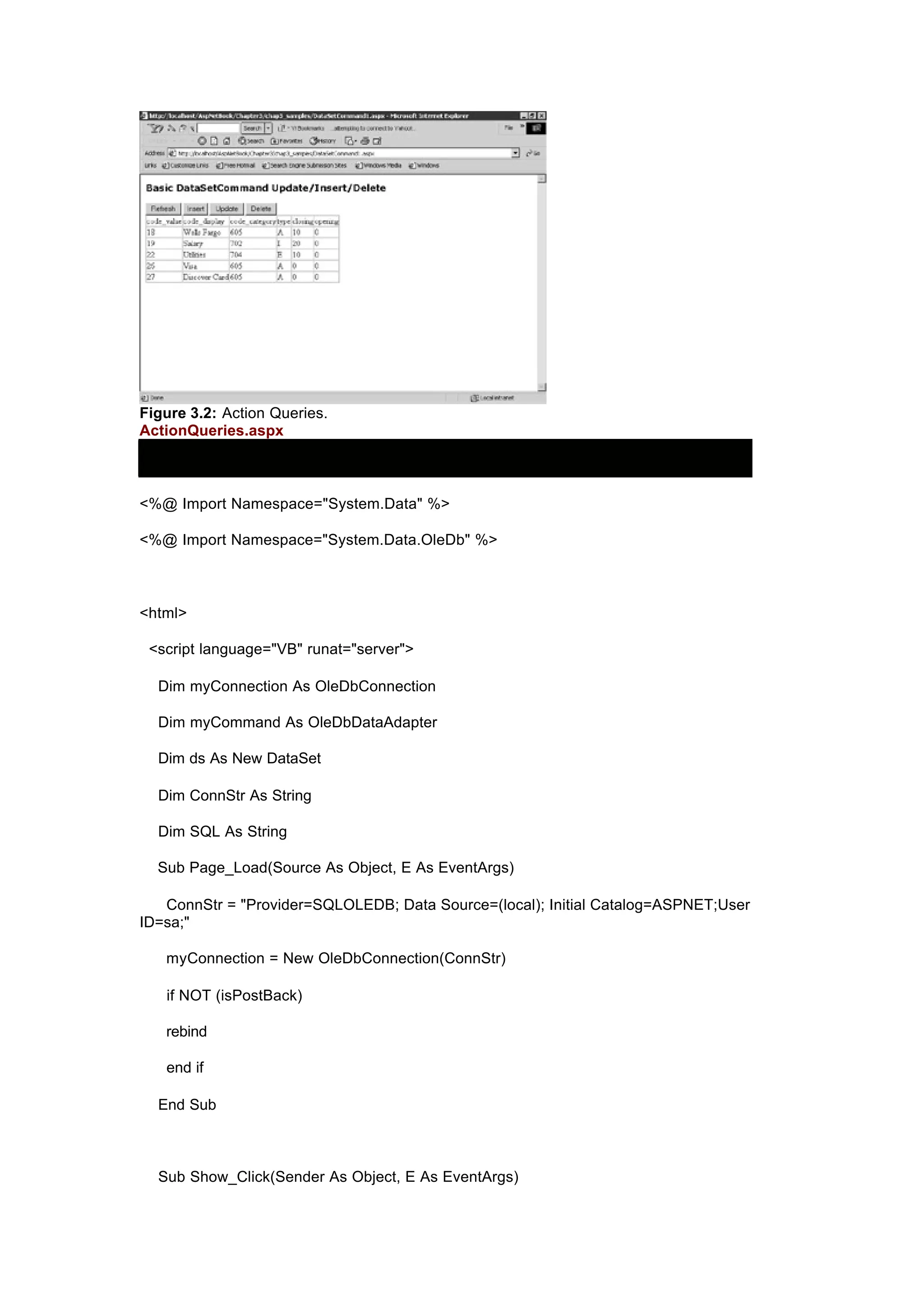 Figure 3.2: Action Queries.
ActionQueries.aspx
<%@ Import Namespace="System.Data" %>
<%@ Import Namespace="System.Data.OleDb" %>
<html>
<script language="VB" runat="server">
Dim myConnection As OleDbConnection
Dim myCommand As OleDbDataAdapter
Dim ds As New DataSet
Dim ConnStr As String
Dim SQL As String
Sub Page_Load(Source As Object, E As EventArgs)
ConnStr = "Provider=SQLOLEDB; Data Source=(local); Initial Catalog=ASPNET;User
ID=sa;"
myConnection = New OleDbConnection(ConnStr)
if NOT (isPostBack)
rebind
end if
End Sub
Sub Show_Click(Sender As Object, E As EventArgs)
 