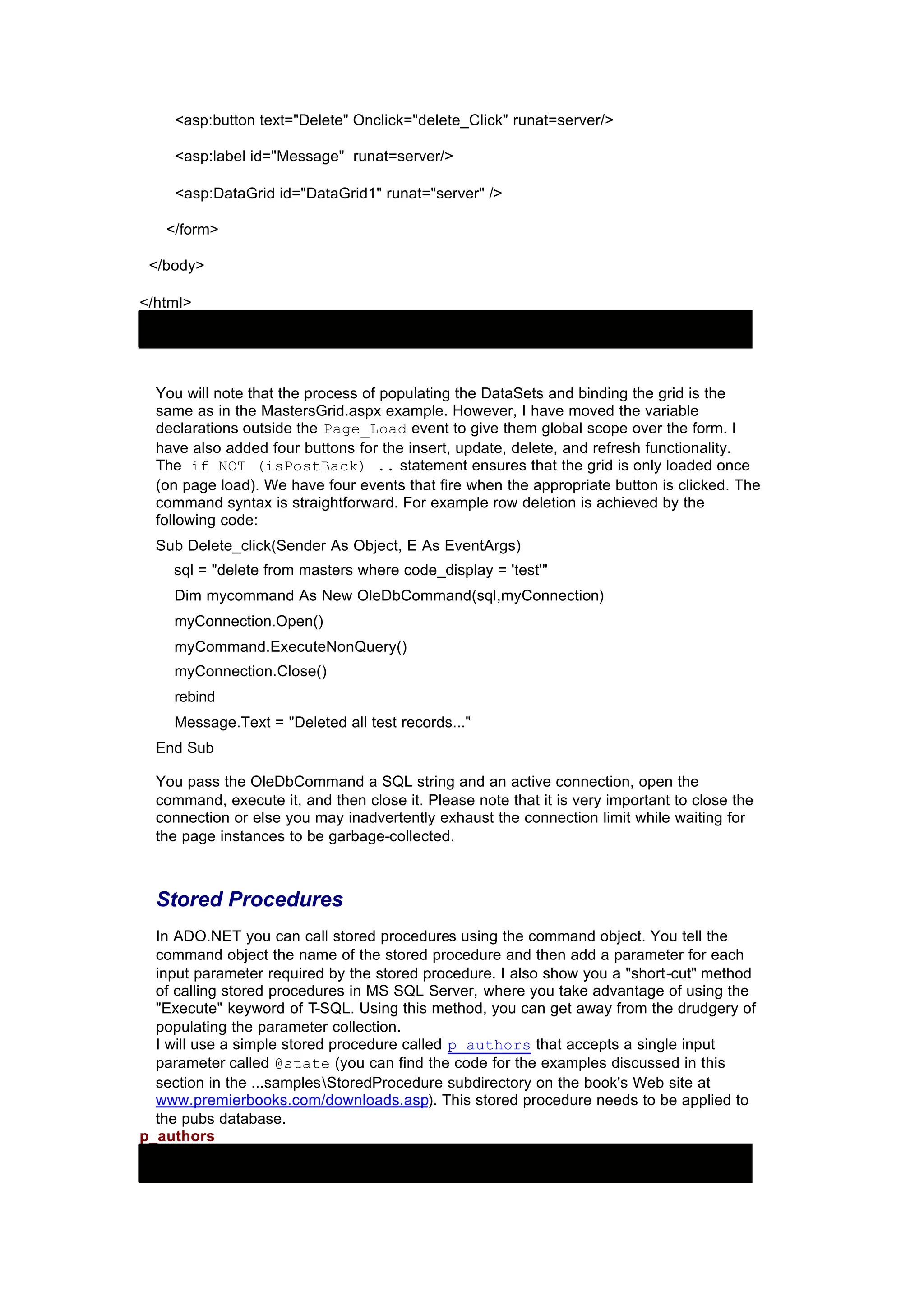 <asp:button text="Delete" Onclick="delete_Click" runat=server/>
<asp:label id="Message" runat=server/>
<asp:DataGrid id="DataGrid1" runat="server" />
</form>
</body>
</html>
You will note that the process of populating the DataSets and binding the grid is the
same as in the MastersGrid.aspx example. However, I have moved the variable
declarations outside the Page_Load event to give them global scope over the form. I
have also added four buttons for the insert, update, delete, and refresh functionality.
The if NOT (isPostBack) .. statement ensures that the grid is only loaded once
(on page load). We have four events that fire when the appropriate button is clicked. The
command syntax is straightforward. For example row deletion is achieved by the
following code:
Sub Delete_click(Sender As Object, E As EventArgs)
sql = "delete from masters where code_display = 'test'"
Dim mycommand As New OleDbCommand(sql,myConnection)
myConnection.Open()
myCommand.ExecuteNonQuery()
myConnection.Close()
rebind
Message.Text = "Deleted all test records..."
End Sub
You pass the OleDbCommand a SQL string and an active connection, open the
command, execute it, and then close it. Please note that it is very important to close the
connection or else you may inadvertently exhaust the connection limit while waiting for
the page instances to be garbage-collected.
Stored Procedures
In ADO.NET you can call stored procedures using the command object. You tell the
command object the name of the stored procedure and then add a parameter for each
input parameter required by the stored procedure. I also show you a "short-cut" method
of calling stored procedures in MS SQL Server, where you take advantage of using the
"Execute" keyword of T-SQL. Using this method, you can get away from the drudgery of
populating the parameter collection.
I will use a simple stored procedure called p_authors that accepts a single input
parameter called @state (you can find the code for the examples discussed in this
section in the ...samplesStoredProcedure subdirectory on the book's Web site at
www.premierbooks.com/downloads.asp). This stored procedure needs to be applied to
the pubs database.
p_authors
 
