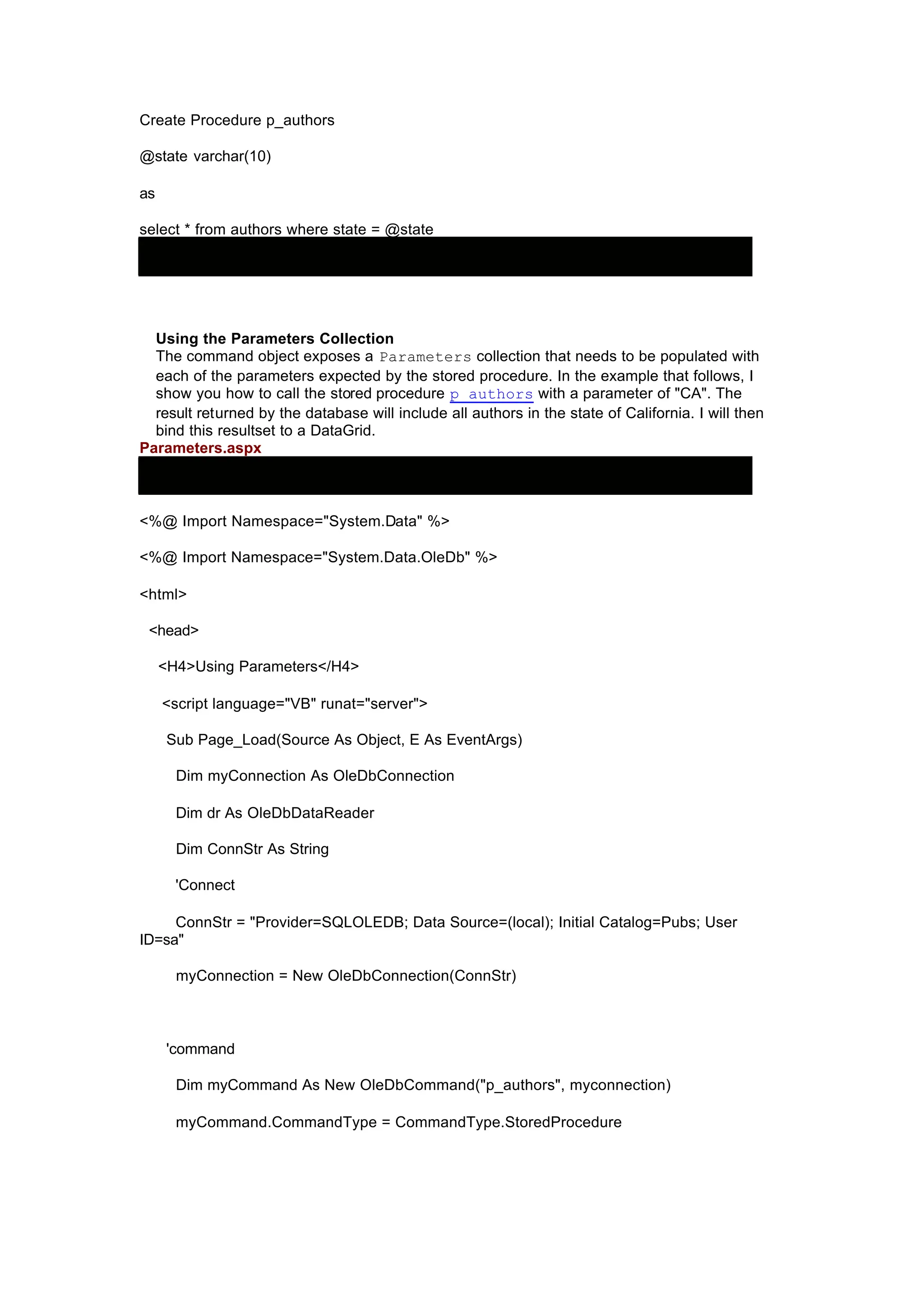 Create Procedure p_authors
@state varchar(10)
as
select * from authors where state = @state
Using the Parameters Collection
The command object exposes a Parameters collection that needs to be populated with
each of the parameters expected by the stored procedure. In the example that follows, I
show you how to call the stored procedure p_authors with a parameter of "CA". The
result returned by the database will include all authors in the state of California. I will then
bind this resultset to a DataGrid.
Parameters.aspx
<%@ Import Namespace="System.Data" %>
<%@ Import Namespace="System.Data.OleDb" %>
<html>
<head>
<H4>Using Parameters</H4>
<script language="VB" runat="server">
Sub Page_Load(Source As Object, E As EventArgs)
Dim myConnection As OleDbConnection
Dim dr As OleDbDataReader
Dim ConnStr As String
'Connect
ConnStr = "Provider=SQLOLEDB; Data Source=(local); Initial Catalog=Pubs; User
ID=sa"
myConnection = New OleDbConnection(ConnStr)
'command
Dim myCommand As New OleDbCommand("p_authors", myconnection)
myCommand.CommandType = CommandType.StoredProcedure
 