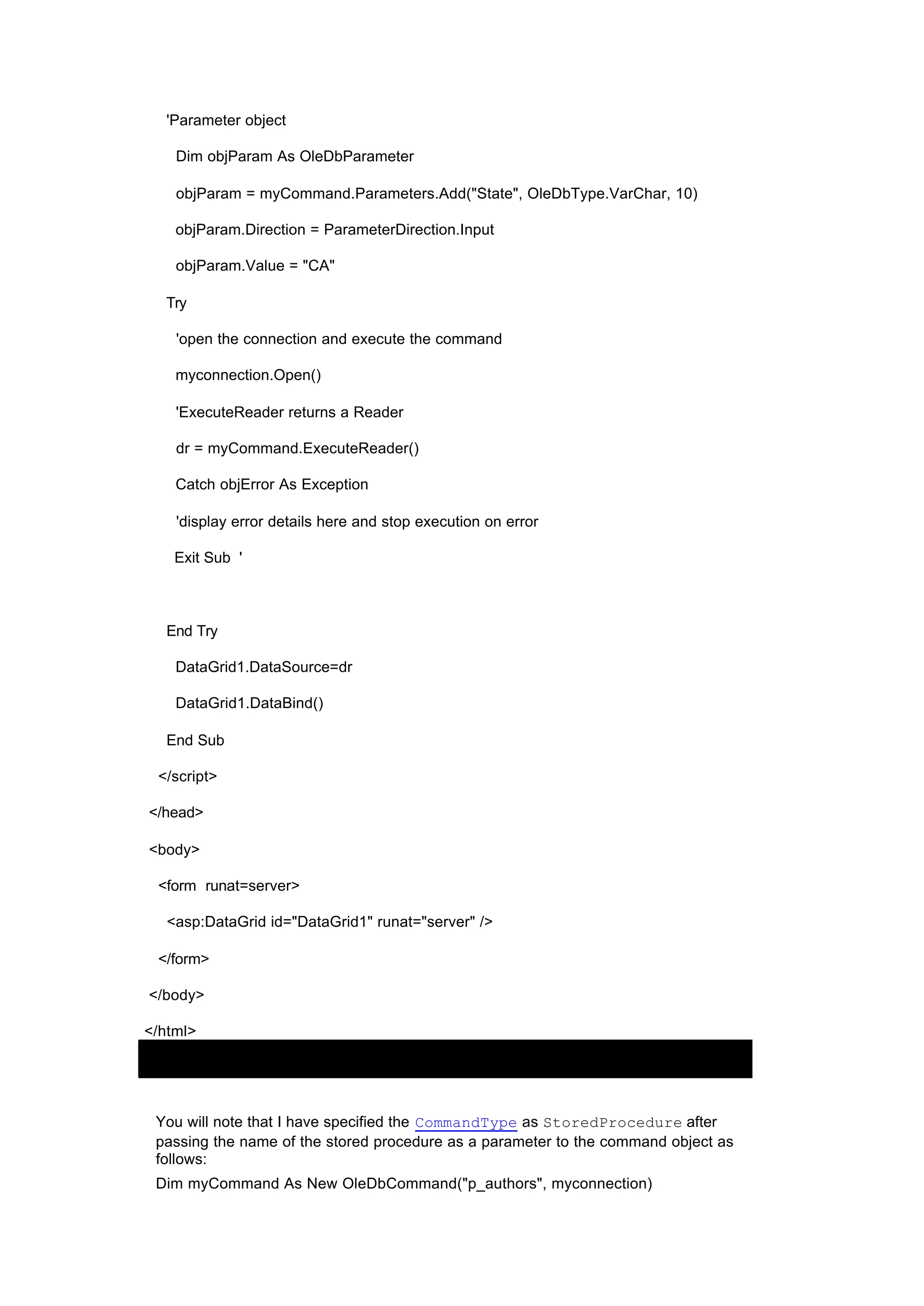 'Parameter object
Dim objParam As OleDbParameter
objParam = myCommand.Parameters.Add("State", OleDbType.VarChar, 10)
objParam.Direction = ParameterDirection.Input
objParam.Value = "CA"
Try
'open the connection and execute the command
myconnection.Open()
'ExecuteReader returns a Reader
dr = myCommand.ExecuteReader()
Catch objError As Exception
'display error details here and stop execution on error
Exit Sub '
End Try
DataGrid1.DataSource=dr
DataGrid1.DataBind()
End Sub
</script>
</head>
<body>
<form runat=server>
<asp:DataGrid id="DataGrid1" runat="server" />
</form>
</body>
</html>
You will note that I have specified the CommandType as StoredProcedure after
passing the name of the stored procedure as a parameter to the command object as
follows:
Dim myCommand As New OleDbCommand("p_authors", myconnection)
 