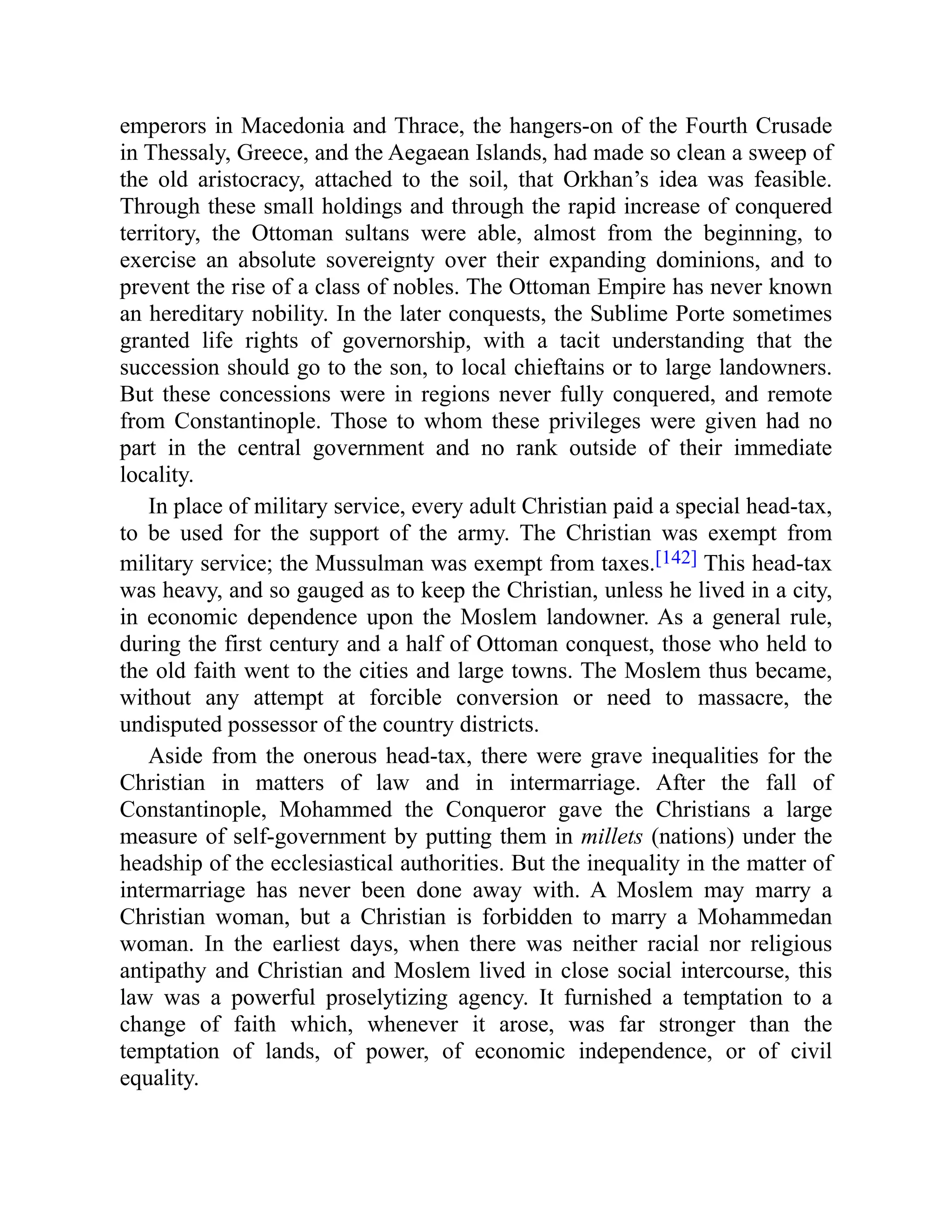 emperors in Macedonia and Thrace, the hangers-on of the Fourth Crusade
in Thessaly, Greece, and the Aegaean Islands, had made so clean a sweep of
the old aristocracy, attached to the soil, that Orkhan’s idea was feasible.
Through these small holdings and through the rapid increase of conquered
territory, the Ottoman sultans were able, almost from the beginning, to
exercise an absolute sovereignty over their expanding dominions, and to
prevent the rise of a class of nobles. The Ottoman Empire has never known
an hereditary nobility. In the later conquests, the Sublime Porte sometimes
granted life rights of governorship, with a tacit understanding that the
succession should go to the son, to local chieftains or to large landowners.
But these concessions were in regions never fully conquered, and remote
from Constantinople. Those to whom these privileges were given had no
part in the central government and no rank outside of their immediate
locality.
In place of military service, every adult Christian paid a special head-tax,
to be used for the support of the army. The Christian was exempt from
military service; the Mussulman was exempt from taxes.[142] This head-tax
was heavy, and so gauged as to keep the Christian, unless he lived in a city,
in economic dependence upon the Moslem landowner. As a general rule,
during the first century and a half of Ottoman conquest, those who held to
the old faith went to the cities and large towns. The Moslem thus became,
without any attempt at forcible conversion or need to massacre, the
undisputed possessor of the country districts.
Aside from the onerous head-tax, there were grave inequalities for the
Christian in matters of law and in intermarriage. After the fall of
Constantinople, Mohammed the Conqueror gave the Christians a large
measure of self-government by putting them in millets (nations) under the
headship of the ecclesiastical authorities. But the inequality in the matter of
intermarriage has never been done away with. A Moslem may marry a
Christian woman, but a Christian is forbidden to marry a Mohammedan
woman. In the earliest days, when there was neither racial nor religious
antipathy and Christian and Moslem lived in close social intercourse, this
law was a powerful proselytizing agency. It furnished a temptation to a
change of faith which, whenever it arose, was far stronger than the
temptation of lands, of power, of economic independence, or of civil
equality.
 