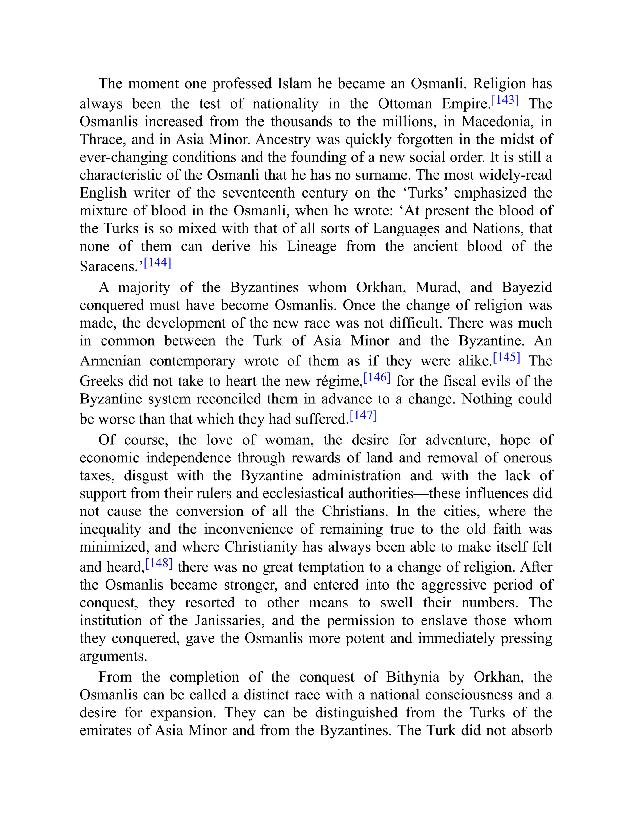 The moment one professed Islam he became an Osmanli. Religion has
always been the test of nationality in the Ottoman Empire.[143] The
Osmanlis increased from the thousands to the millions, in Macedonia, in
Thrace, and in Asia Minor. Ancestry was quickly forgotten in the midst of
ever-changing conditions and the founding of a new social order. It is still a
characteristic of the Osmanli that he has no surname. The most widely-read
English writer of the seventeenth century on the ‘Turks’ emphasized the
mixture of blood in the Osmanli, when he wrote: ‘At present the blood of
the Turks is so mixed with that of all sorts of Languages and Nations, that
none of them can derive his Lineage from the ancient blood of the
Saracens.’[144]
A majority of the Byzantines whom Orkhan, Murad, and Bayezid
conquered must have become Osmanlis. Once the change of religion was
made, the development of the new race was not difficult. There was much
in common between the Turk of Asia Minor and the Byzantine. An
Armenian contemporary wrote of them as if they were alike.[145] The
Greeks did not take to heart the new régime,[146] for the fiscal evils of the
Byzantine system reconciled them in advance to a change. Nothing could
be worse than that which they had suffered.[147]
Of course, the love of woman, the desire for adventure, hope of
economic independence through rewards of land and removal of onerous
taxes, disgust with the Byzantine administration and with the lack of
support from their rulers and ecclesiastical authorities—these influences did
not cause the conversion of all the Christians. In the cities, where the
inequality and the inconvenience of remaining true to the old faith was
minimized, and where Christianity has always been able to make itself felt
and heard,[148] there was no great temptation to a change of religion. After
the Osmanlis became stronger, and entered into the aggressive period of
conquest, they resorted to other means to swell their numbers. The
institution of the Janissaries, and the permission to enslave those whom
they conquered, gave the Osmanlis more potent and immediately pressing
arguments.
From the completion of the conquest of Bithynia by Orkhan, the
Osmanlis can be called a distinct race with a national consciousness and a
desire for expansion. They can be distinguished from the Turks of the
emirates of Asia Minor and from the Byzantines. The Turk did not absorb
 