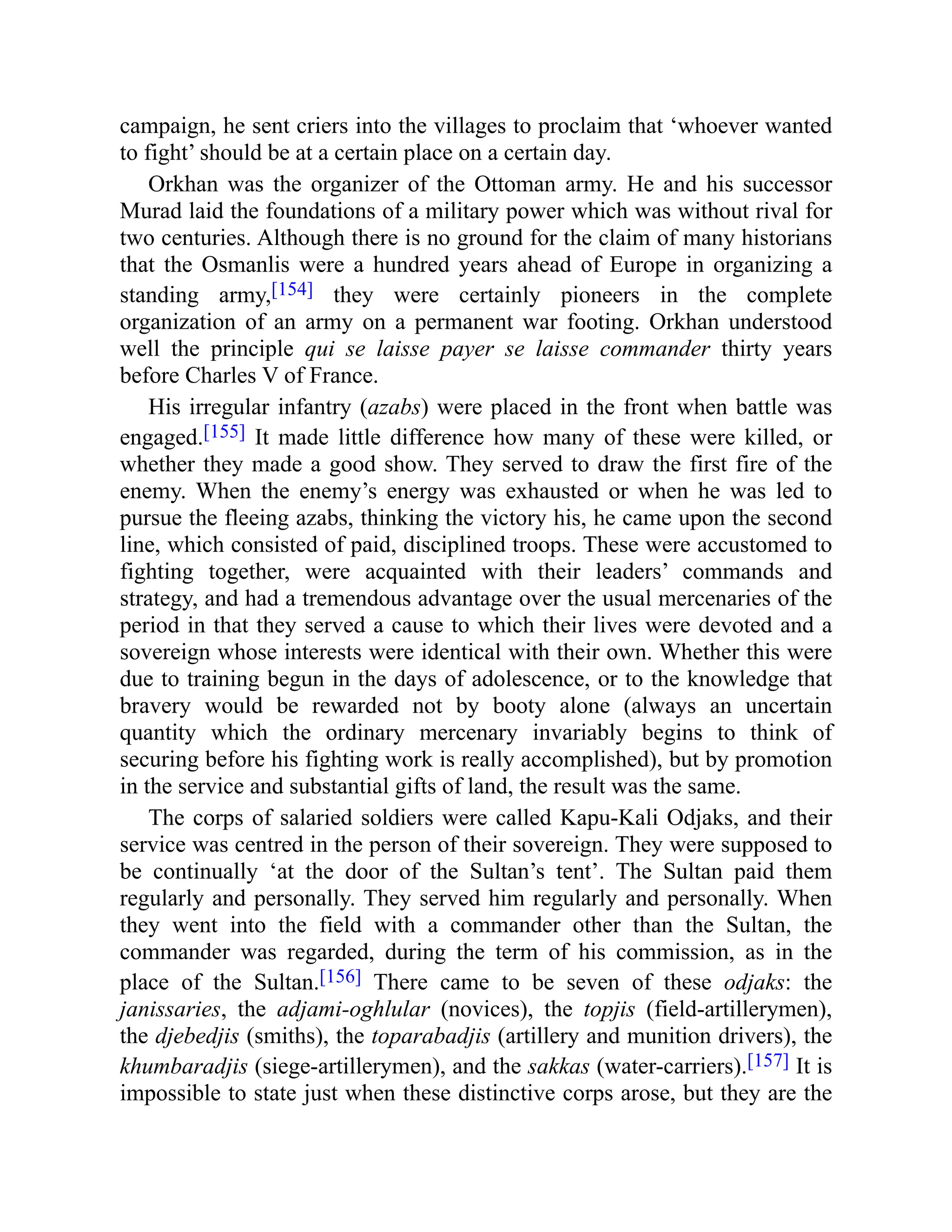 campaign, he sent criers into the villages to proclaim that ‘whoever wanted
to fight’ should be at a certain place on a certain day.
Orkhan was the organizer of the Ottoman army. He and his successor
Murad laid the foundations of a military power which was without rival for
two centuries. Although there is no ground for the claim of many historians
that the Osmanlis were a hundred years ahead of Europe in organizing a
standing army,[154] they were certainly pioneers in the complete
organization of an army on a permanent war footing. Orkhan understood
well the principle qui se laisse payer se laisse commander thirty years
before Charles V of France.
His irregular infantry (azabs) were placed in the front when battle was
engaged.[155] It made little difference how many of these were killed, or
whether they made a good show. They served to draw the first fire of the
enemy. When the enemy’s energy was exhausted or when he was led to
pursue the fleeing azabs, thinking the victory his, he came upon the second
line, which consisted of paid, disciplined troops. These were accustomed to
fighting together, were acquainted with their leaders’ commands and
strategy, and had a tremendous advantage over the usual mercenaries of the
period in that they served a cause to which their lives were devoted and a
sovereign whose interests were identical with their own. Whether this were
due to training begun in the days of adolescence, or to the knowledge that
bravery would be rewarded not by booty alone (always an uncertain
quantity which the ordinary mercenary invariably begins to think of
securing before his fighting work is really accomplished), but by promotion
in the service and substantial gifts of land, the result was the same.
The corps of salaried soldiers were called Kapu-Kali Odjaks, and their
service was centred in the person of their sovereign. They were supposed to
be continually ‘at the door of the Sultan’s tent’. The Sultan paid them
regularly and personally. They served him regularly and personally. When
they went into the field with a commander other than the Sultan, the
commander was regarded, during the term of his commission, as in the
place of the Sultan.[156] There came to be seven of these odjaks: the
janissaries, the adjami-oghlular (novices), the topjis (field-artillerymen),
the djebedjis (smiths), the toparabadjis (artillery and munition drivers), the
khumbaradjis (siege-artillerymen), and the sakkas (water-carriers).[157] It is
impossible to state just when these distinctive corps arose, but they are the
 