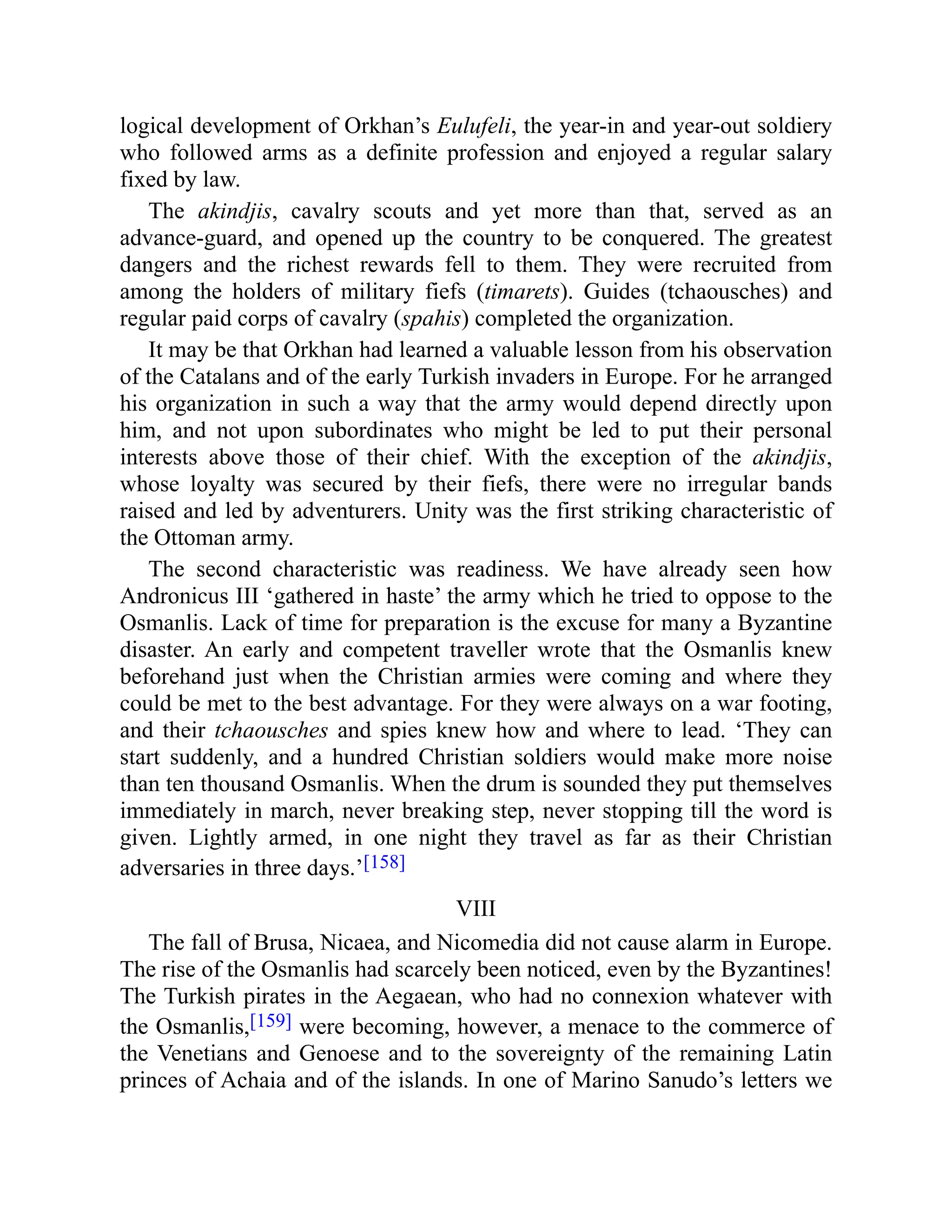 logical development of Orkhan’s Eulufeli, the year-in and year-out soldiery
who followed arms as a definite profession and enjoyed a regular salary
fixed by law.
The akindjis, cavalry scouts and yet more than that, served as an
advance-guard, and opened up the country to be conquered. The greatest
dangers and the richest rewards fell to them. They were recruited from
among the holders of military fiefs (timarets). Guides (tchaousches) and
regular paid corps of cavalry (spahis) completed the organization.
It may be that Orkhan had learned a valuable lesson from his observation
of the Catalans and of the early Turkish invaders in Europe. For he arranged
his organization in such a way that the army would depend directly upon
him, and not upon subordinates who might be led to put their personal
interests above those of their chief. With the exception of the akindjis,
whose loyalty was secured by their fiefs, there were no irregular bands
raised and led by adventurers. Unity was the first striking characteristic of
the Ottoman army.
The second characteristic was readiness. We have already seen how
Andronicus III ‘gathered in haste’ the army which he tried to oppose to the
Osmanlis. Lack of time for preparation is the excuse for many a Byzantine
disaster. An early and competent traveller wrote that the Osmanlis knew
beforehand just when the Christian armies were coming and where they
could be met to the best advantage. For they were always on a war footing,
and their tchaousches and spies knew how and where to lead. ‘They can
start suddenly, and a hundred Christian soldiers would make more noise
than ten thousand Osmanlis. When the drum is sounded they put themselves
immediately in march, never breaking step, never stopping till the word is
given. Lightly armed, in one night they travel as far as their Christian
adversaries in three days.’[158]
VIII
The fall of Brusa, Nicaea, and Nicomedia did not cause alarm in Europe.
The rise of the Osmanlis had scarcely been noticed, even by the Byzantines!
The Turkish pirates in the Aegaean, who had no connexion whatever with
the Osmanlis,[159] were becoming, however, a menace to the commerce of
the Venetians and Genoese and to the sovereignty of the remaining Latin
princes of Achaia and of the islands. In one of Marino Sanudo’s letters we
 