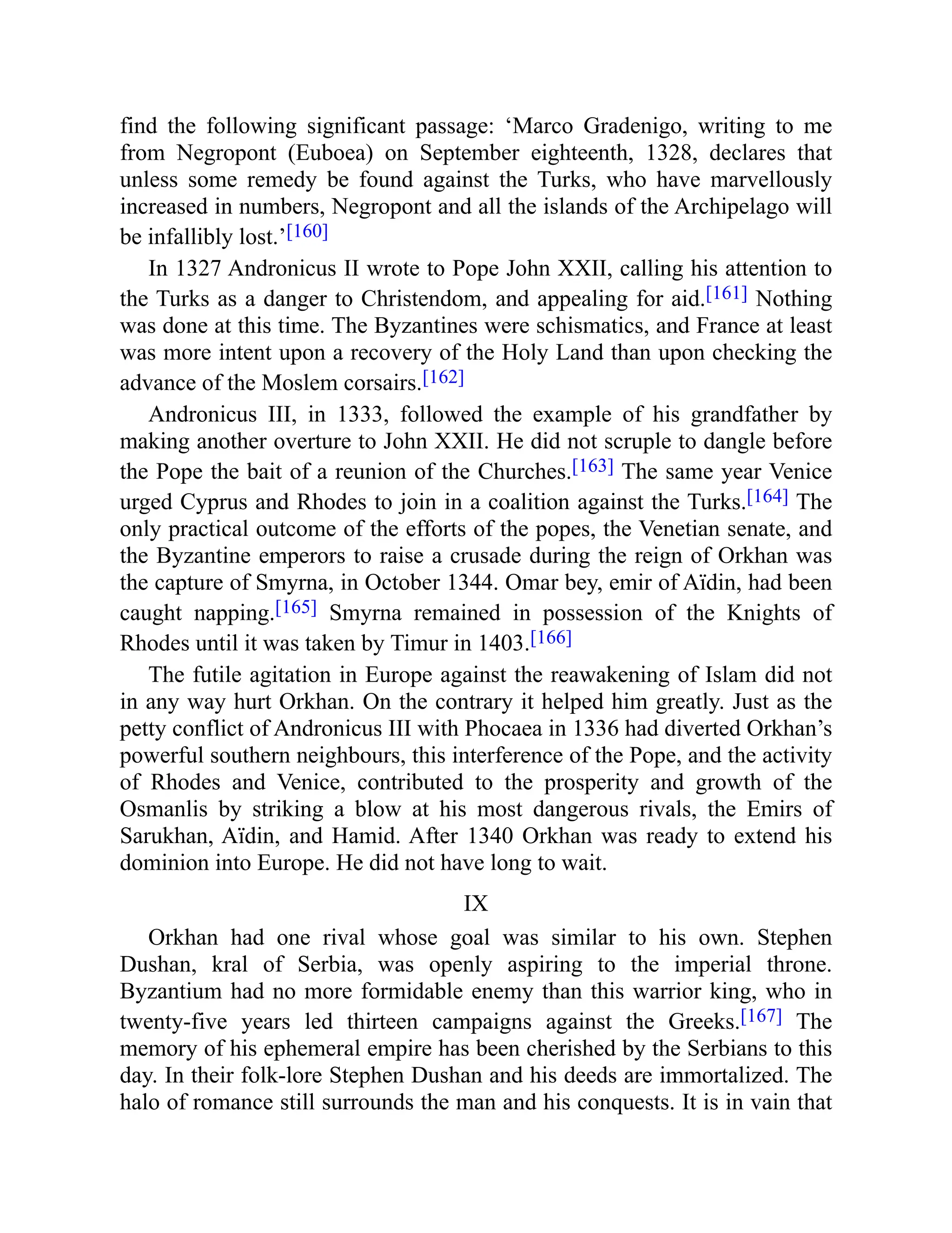 find the following significant passage: ‘Marco Gradenigo, writing to me
from Negropont (Euboea) on September eighteenth, 1328, declares that
unless some remedy be found against the Turks, who have marvellously
increased in numbers, Negropont and all the islands of the Archipelago will
be infallibly lost.’[160]
In 1327 Andronicus II wrote to Pope John XXII, calling his attention to
the Turks as a danger to Christendom, and appealing for aid.[161] Nothing
was done at this time. The Byzantines were schismatics, and France at least
was more intent upon a recovery of the Holy Land than upon checking the
advance of the Moslem corsairs.[162]
Andronicus III, in 1333, followed the example of his grandfather by
making another overture to John XXII. He did not scruple to dangle before
the Pope the bait of a reunion of the Churches.[163] The same year Venice
urged Cyprus and Rhodes to join in a coalition against the Turks.[164] The
only practical outcome of the efforts of the popes, the Venetian senate, and
the Byzantine emperors to raise a crusade during the reign of Orkhan was
the capture of Smyrna, in October 1344. Omar bey, emir of Aïdin, had been
caught napping.[165] Smyrna remained in possession of the Knights of
Rhodes until it was taken by Timur in 1403.[166]
The futile agitation in Europe against the reawakening of Islam did not
in any way hurt Orkhan. On the contrary it helped him greatly. Just as the
petty conflict of Andronicus III with Phocaea in 1336 had diverted Orkhan’s
powerful southern neighbours, this interference of the Pope, and the activity
of Rhodes and Venice, contributed to the prosperity and growth of the
Osmanlis by striking a blow at his most dangerous rivals, the Emirs of
Sarukhan, Aïdin, and Hamid. After 1340 Orkhan was ready to extend his
dominion into Europe. He did not have long to wait.
IX
Orkhan had one rival whose goal was similar to his own. Stephen
Dushan, kral of Serbia, was openly aspiring to the imperial throne.
Byzantium had no more formidable enemy than this warrior king, who in
twenty-five years led thirteen campaigns against the Greeks.[167] The
memory of his ephemeral empire has been cherished by the Serbians to this
day. In their folk-lore Stephen Dushan and his deeds are immortalized. The
halo of romance still surrounds the man and his conquests. It is in vain that
 