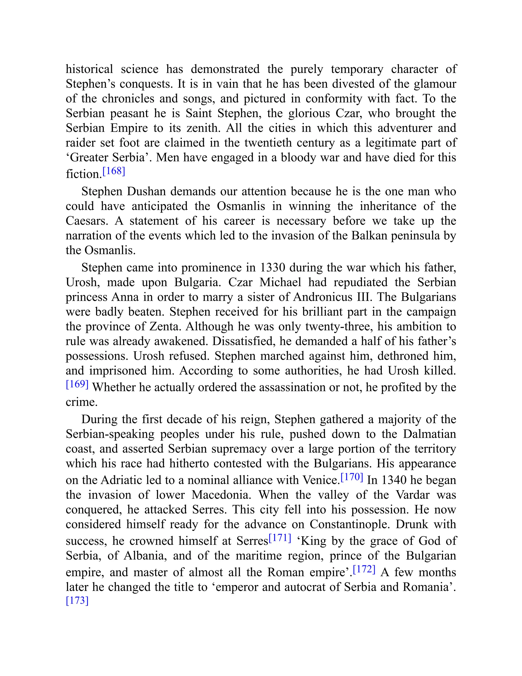 historical science has demonstrated the purely temporary character of
Stephen’s conquests. It is in vain that he has been divested of the glamour
of the chronicles and songs, and pictured in conformity with fact. To the
Serbian peasant he is Saint Stephen, the glorious Czar, who brought the
Serbian Empire to its zenith. All the cities in which this adventurer and
raider set foot are claimed in the twentieth century as a legitimate part of
‘Greater Serbia’. Men have engaged in a bloody war and have died for this
fiction.[168]
Stephen Dushan demands our attention because he is the one man who
could have anticipated the Osmanlis in winning the inheritance of the
Caesars. A statement of his career is necessary before we take up the
narration of the events which led to the invasion of the Balkan peninsula by
the Osmanlis.
Stephen came into prominence in 1330 during the war which his father,
Urosh, made upon Bulgaria. Czar Michael had repudiated the Serbian
princess Anna in order to marry a sister of Andronicus III. The Bulgarians
were badly beaten. Stephen received for his brilliant part in the campaign
the province of Zenta. Although he was only twenty-three, his ambition to
rule was already awakened. Dissatisfied, he demanded a half of his father’s
possessions. Urosh refused. Stephen marched against him, dethroned him,
and imprisoned him. According to some authorities, he had Urosh killed.
[169] Whether he actually ordered the assassination or not, he profited by the
crime.
During the first decade of his reign, Stephen gathered a majority of the
Serbian-speaking peoples under his rule, pushed down to the Dalmatian
coast, and asserted Serbian supremacy over a large portion of the territory
which his race had hitherto contested with the Bulgarians. His appearance
on the Adriatic led to a nominal alliance with Venice.[170] In 1340 he began
the invasion of lower Macedonia. When the valley of the Vardar was
conquered, he attacked Serres. This city fell into his possession. He now
considered himself ready for the advance on Constantinople. Drunk with
success, he crowned himself at Serres[171] ‘King by the grace of God of
Serbia, of Albania, and of the maritime region, prince of the Bulgarian
empire, and master of almost all the Roman empire’.[172] A few months
later he changed the title to ‘emperor and autocrat of Serbia and Romania’.
[173]
 