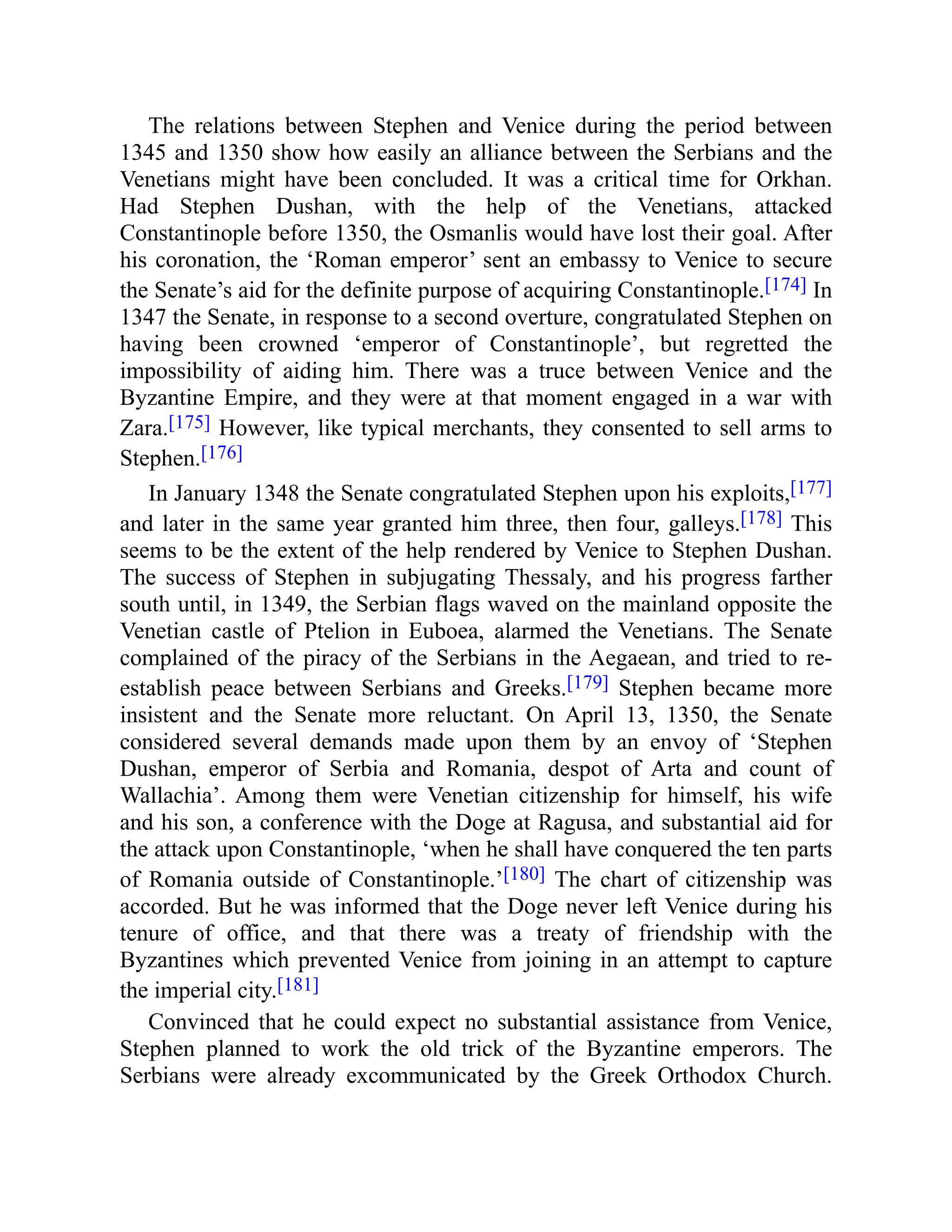 The relations between Stephen and Venice during the period between
1345 and 1350 show how easily an alliance between the Serbians and the
Venetians might have been concluded. It was a critical time for Orkhan.
Had Stephen Dushan, with the help of the Venetians, attacked
Constantinople before 1350, the Osmanlis would have lost their goal. After
his coronation, the ‘Roman emperor’ sent an embassy to Venice to secure
the Senate’s aid for the definite purpose of acquiring Constantinople.[174] In
1347 the Senate, in response to a second overture, congratulated Stephen on
having been crowned ‘emperor of Constantinople’, but regretted the
impossibility of aiding him. There was a truce between Venice and the
Byzantine Empire, and they were at that moment engaged in a war with
Zara.[175] However, like typical merchants, they consented to sell arms to
Stephen.[176]
In January 1348 the Senate congratulated Stephen upon his exploits,[177]
and later in the same year granted him three, then four, galleys.[178] This
seems to be the extent of the help rendered by Venice to Stephen Dushan.
The success of Stephen in subjugating Thessaly, and his progress farther
south until, in 1349, the Serbian flags waved on the mainland opposite the
Venetian castle of Ptelion in Euboea, alarmed the Venetians. The Senate
complained of the piracy of the Serbians in the Aegaean, and tried to re-
establish peace between Serbians and Greeks.[179] Stephen became more
insistent and the Senate more reluctant. On April 13, 1350, the Senate
considered several demands made upon them by an envoy of ‘Stephen
Dushan, emperor of Serbia and Romania, despot of Arta and count of
Wallachia’. Among them were Venetian citizenship for himself, his wife
and his son, a conference with the Doge at Ragusa, and substantial aid for
the attack upon Constantinople, ‘when he shall have conquered the ten parts
of Romania outside of Constantinople.’[180] The chart of citizenship was
accorded. But he was informed that the Doge never left Venice during his
tenure of office, and that there was a treaty of friendship with the
Byzantines which prevented Venice from joining in an attempt to capture
the imperial city.[181]
Convinced that he could expect no substantial assistance from Venice,
Stephen planned to work the old trick of the Byzantine emperors. The
Serbians were already excommunicated by the Greek Orthodox Church.
 