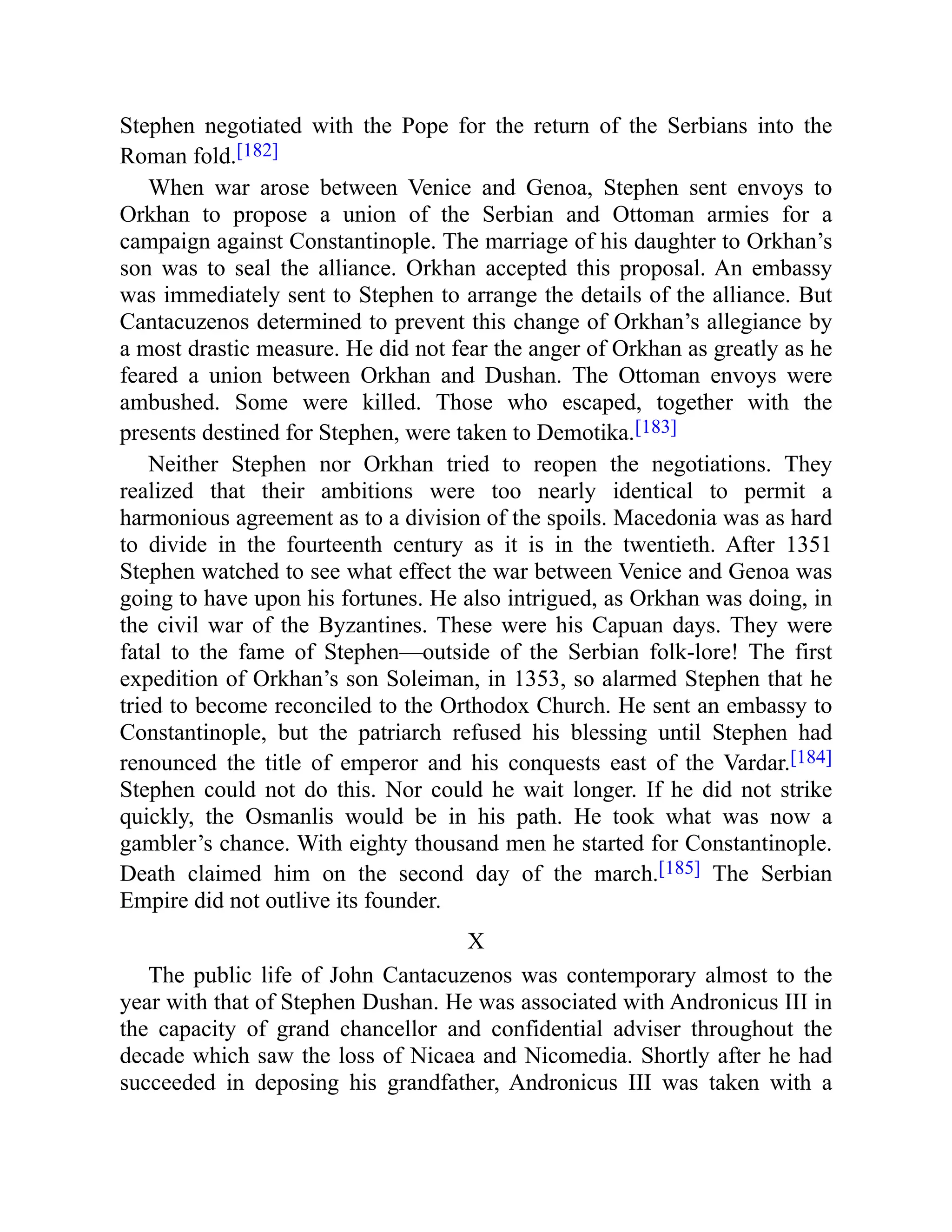 Stephen negotiated with the Pope for the return of the Serbians into the
Roman fold.[182]
When war arose between Venice and Genoa, Stephen sent envoys to
Orkhan to propose a union of the Serbian and Ottoman armies for a
campaign against Constantinople. The marriage of his daughter to Orkhan’s
son was to seal the alliance. Orkhan accepted this proposal. An embassy
was immediately sent to Stephen to arrange the details of the alliance. But
Cantacuzenos determined to prevent this change of Orkhan’s allegiance by
a most drastic measure. He did not fear the anger of Orkhan as greatly as he
feared a union between Orkhan and Dushan. The Ottoman envoys were
ambushed. Some were killed. Those who escaped, together with the
presents destined for Stephen, were taken to Demotika.[183]
Neither Stephen nor Orkhan tried to reopen the negotiations. They
realized that their ambitions were too nearly identical to permit a
harmonious agreement as to a division of the spoils. Macedonia was as hard
to divide in the fourteenth century as it is in the twentieth. After 1351
Stephen watched to see what effect the war between Venice and Genoa was
going to have upon his fortunes. He also intrigued, as Orkhan was doing, in
the civil war of the Byzantines. These were his Capuan days. They were
fatal to the fame of Stephen—outside of the Serbian folk-lore! The first
expedition of Orkhan’s son Soleiman, in 1353, so alarmed Stephen that he
tried to become reconciled to the Orthodox Church. He sent an embassy to
Constantinople, but the patriarch refused his blessing until Stephen had
renounced the title of emperor and his conquests east of the Vardar.[184]
Stephen could not do this. Nor could he wait longer. If he did not strike
quickly, the Osmanlis would be in his path. He took what was now a
gambler’s chance. With eighty thousand men he started for Constantinople.
Death claimed him on the second day of the march.[185] The Serbian
Empire did not outlive its founder.
X
The public life of John Cantacuzenos was contemporary almost to the
year with that of Stephen Dushan. He was associated with Andronicus III in
the capacity of grand chancellor and confidential adviser throughout the
decade which saw the loss of Nicaea and Nicomedia. Shortly after he had
succeeded in deposing his grandfather, Andronicus III was taken with a
 