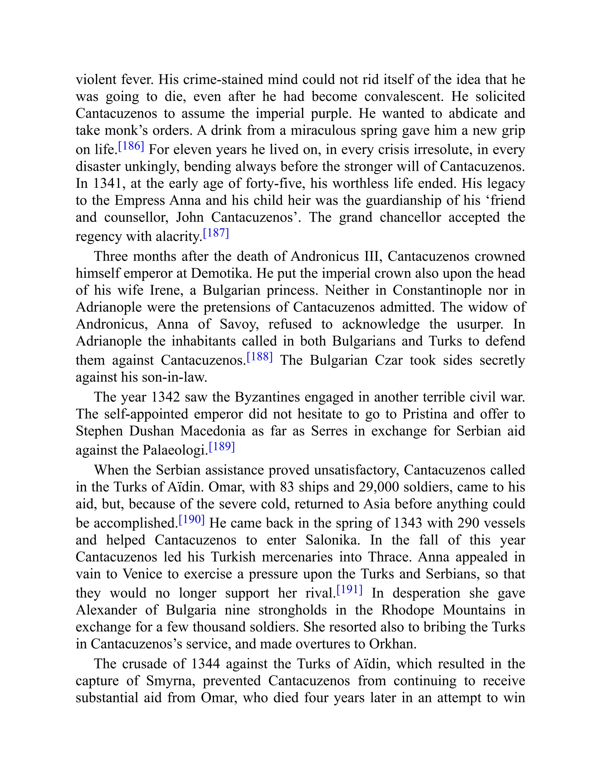 violent fever. His crime-stained mind could not rid itself of the idea that he
was going to die, even after he had become convalescent. He solicited
Cantacuzenos to assume the imperial purple. He wanted to abdicate and
take monk’s orders. A drink from a miraculous spring gave him a new grip
on life.[186] For eleven years he lived on, in every crisis irresolute, in every
disaster unkingly, bending always before the stronger will of Cantacuzenos.
In 1341, at the early age of forty-five, his worthless life ended. His legacy
to the Empress Anna and his child heir was the guardianship of his ‘friend
and counsellor, John Cantacuzenos’. The grand chancellor accepted the
regency with alacrity.[187]
Three months after the death of Andronicus III, Cantacuzenos crowned
himself emperor at Demotika. He put the imperial crown also upon the head
of his wife Irene, a Bulgarian princess. Neither in Constantinople nor in
Adrianople were the pretensions of Cantacuzenos admitted. The widow of
Andronicus, Anna of Savoy, refused to acknowledge the usurper. In
Adrianople the inhabitants called in both Bulgarians and Turks to defend
them against Cantacuzenos.[188] The Bulgarian Czar took sides secretly
against his son-in-law.
The year 1342 saw the Byzantines engaged in another terrible civil war.
The self-appointed emperor did not hesitate to go to Pristina and offer to
Stephen Dushan Macedonia as far as Serres in exchange for Serbian aid
against the Palaeologi.[189]
When the Serbian assistance proved unsatisfactory, Cantacuzenos called
in the Turks of Aïdin. Omar, with 83 ships and 29,000 soldiers, came to his
aid, but, because of the severe cold, returned to Asia before anything could
be accomplished.[190] He came back in the spring of 1343 with 290 vessels
and helped Cantacuzenos to enter Salonika. In the fall of this year
Cantacuzenos led his Turkish mercenaries into Thrace. Anna appealed in
vain to Venice to exercise a pressure upon the Turks and Serbians, so that
they would no longer support her rival.[191] In desperation she gave
Alexander of Bulgaria nine strongholds in the Rhodope Mountains in
exchange for a few thousand soldiers. She resorted also to bribing the Turks
in Cantacuzenos’s service, and made overtures to Orkhan.
The crusade of 1344 against the Turks of Aïdin, which resulted in the
capture of Smyrna, prevented Cantacuzenos from continuing to receive
substantial aid from Omar, who died four years later in an attempt to win
 