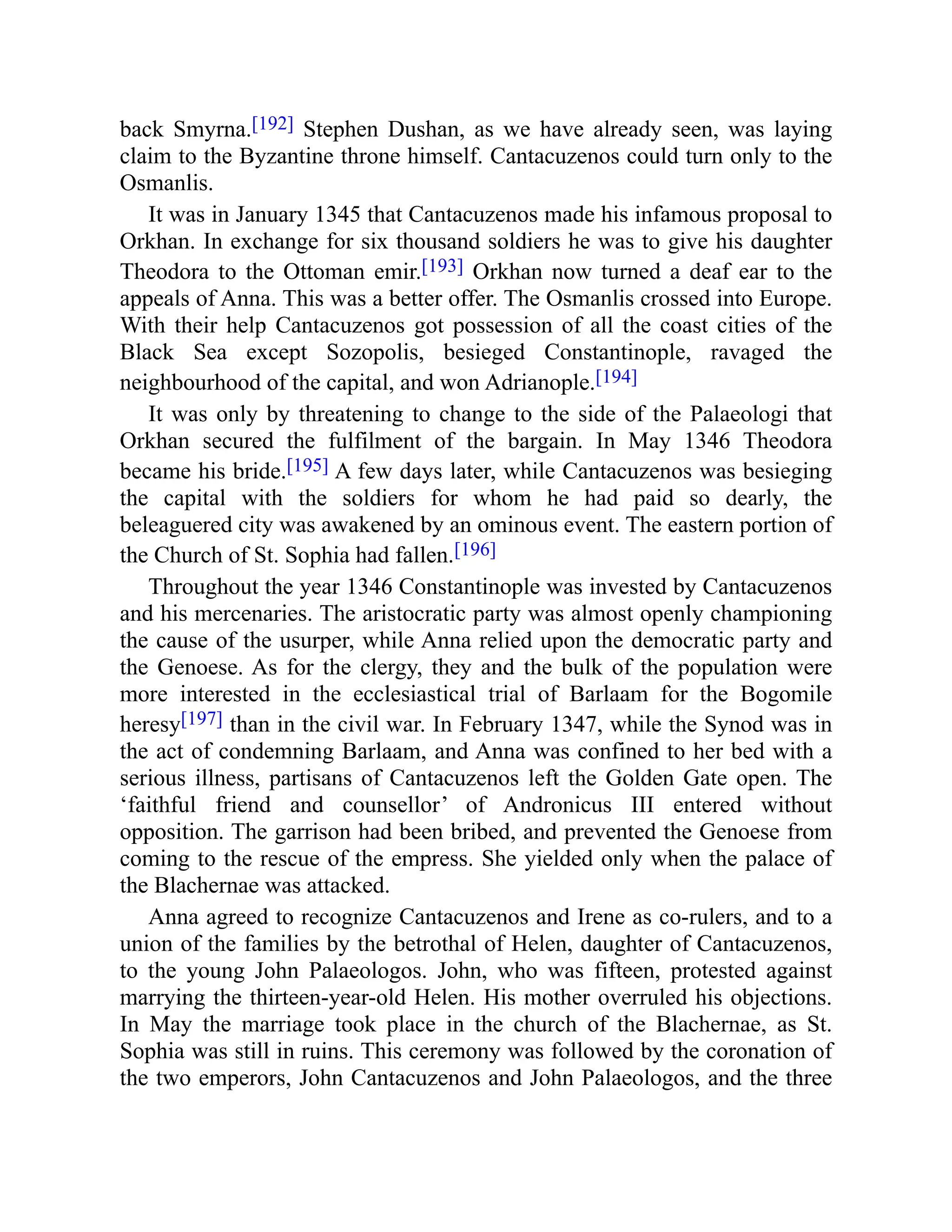 back Smyrna.[192] Stephen Dushan, as we have already seen, was laying
claim to the Byzantine throne himself. Cantacuzenos could turn only to the
Osmanlis.
It was in January 1345 that Cantacuzenos made his infamous proposal to
Orkhan. In exchange for six thousand soldiers he was to give his daughter
Theodora to the Ottoman emir.[193] Orkhan now turned a deaf ear to the
appeals of Anna. This was a better offer. The Osmanlis crossed into Europe.
With their help Cantacuzenos got possession of all the coast cities of the
Black Sea except Sozopolis, besieged Constantinople, ravaged the
neighbourhood of the capital, and won Adrianople.[194]
It was only by threatening to change to the side of the Palaeologi that
Orkhan secured the fulfilment of the bargain. In May 1346 Theodora
became his bride.[195] A few days later, while Cantacuzenos was besieging
the capital with the soldiers for whom he had paid so dearly, the
beleaguered city was awakened by an ominous event. The eastern portion of
the Church of St. Sophia had fallen.[196]
Throughout the year 1346 Constantinople was invested by Cantacuzenos
and his mercenaries. The aristocratic party was almost openly championing
the cause of the usurper, while Anna relied upon the democratic party and
the Genoese. As for the clergy, they and the bulk of the population were
more interested in the ecclesiastical trial of Barlaam for the Bogomile
heresy[197] than in the civil war. In February 1347, while the Synod was in
the act of condemning Barlaam, and Anna was confined to her bed with a
serious illness, partisans of Cantacuzenos left the Golden Gate open. The
‘faithful friend and counsellor’ of Andronicus III entered without
opposition. The garrison had been bribed, and prevented the Genoese from
coming to the rescue of the empress. She yielded only when the palace of
the Blachernae was attacked.
Anna agreed to recognize Cantacuzenos and Irene as co-rulers, and to a
union of the families by the betrothal of Helen, daughter of Cantacuzenos,
to the young John Palaeologos. John, who was fifteen, protested against
marrying the thirteen-year-old Helen. His mother overruled his objections.
In May the marriage took place in the church of the Blachernae, as St.
Sophia was still in ruins. This ceremony was followed by the coronation of
the two emperors, John Cantacuzenos and John Palaeologos, and the three
 