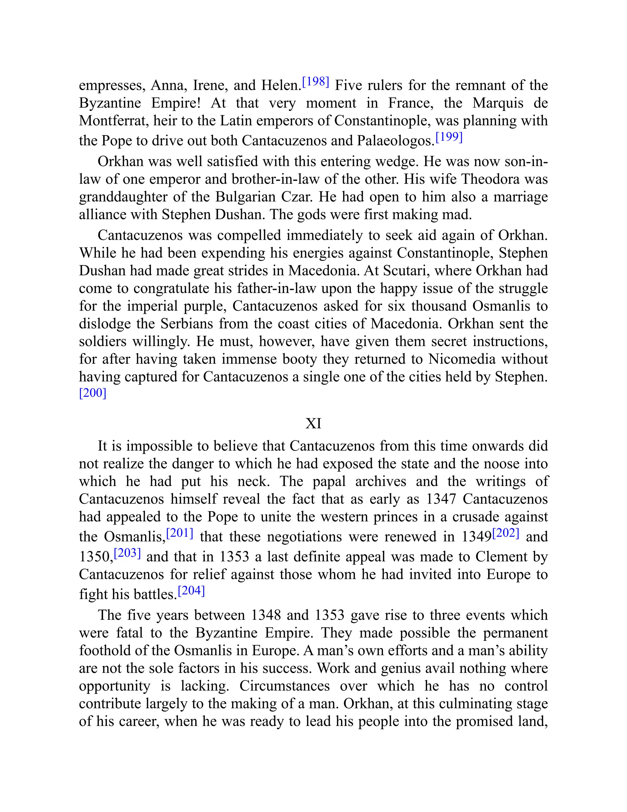 empresses, Anna, Irene, and Helen.[198] Five rulers for the remnant of the
Byzantine Empire! At that very moment in France, the Marquis de
Montferrat, heir to the Latin emperors of Constantinople, was planning with
the Pope to drive out both Cantacuzenos and Palaeologos.[199]
Orkhan was well satisfied with this entering wedge. He was now son-in-
law of one emperor and brother-in-law of the other. His wife Theodora was
granddaughter of the Bulgarian Czar. He had open to him also a marriage
alliance with Stephen Dushan. The gods were first making mad.
Cantacuzenos was compelled immediately to seek aid again of Orkhan.
While he had been expending his energies against Constantinople, Stephen
Dushan had made great strides in Macedonia. At Scutari, where Orkhan had
come to congratulate his father-in-law upon the happy issue of the struggle
for the imperial purple, Cantacuzenos asked for six thousand Osmanlis to
dislodge the Serbians from the coast cities of Macedonia. Orkhan sent the
soldiers willingly. He must, however, have given them secret instructions,
for after having taken immense booty they returned to Nicomedia without
having captured for Cantacuzenos a single one of the cities held by Stephen.
[200]
XI
It is impossible to believe that Cantacuzenos from this time onwards did
not realize the danger to which he had exposed the state and the noose into
which he had put his neck. The papal archives and the writings of
Cantacuzenos himself reveal the fact that as early as 1347 Cantacuzenos
had appealed to the Pope to unite the western princes in a crusade against
the Osmanlis,[201] that these negotiations were renewed in 1349[202] and
1350,[203] and that in 1353 a last definite appeal was made to Clement by
Cantacuzenos for relief against those whom he had invited into Europe to
fight his battles.[204]
The five years between 1348 and 1353 gave rise to three events which
were fatal to the Byzantine Empire. They made possible the permanent
foothold of the Osmanlis in Europe. A man’s own efforts and a man’s ability
are not the sole factors in his success. Work and genius avail nothing where
opportunity is lacking. Circumstances over which he has no control
contribute largely to the making of a man. Orkhan, at this culminating stage
of his career, when he was ready to lead his people into the promised land,
 