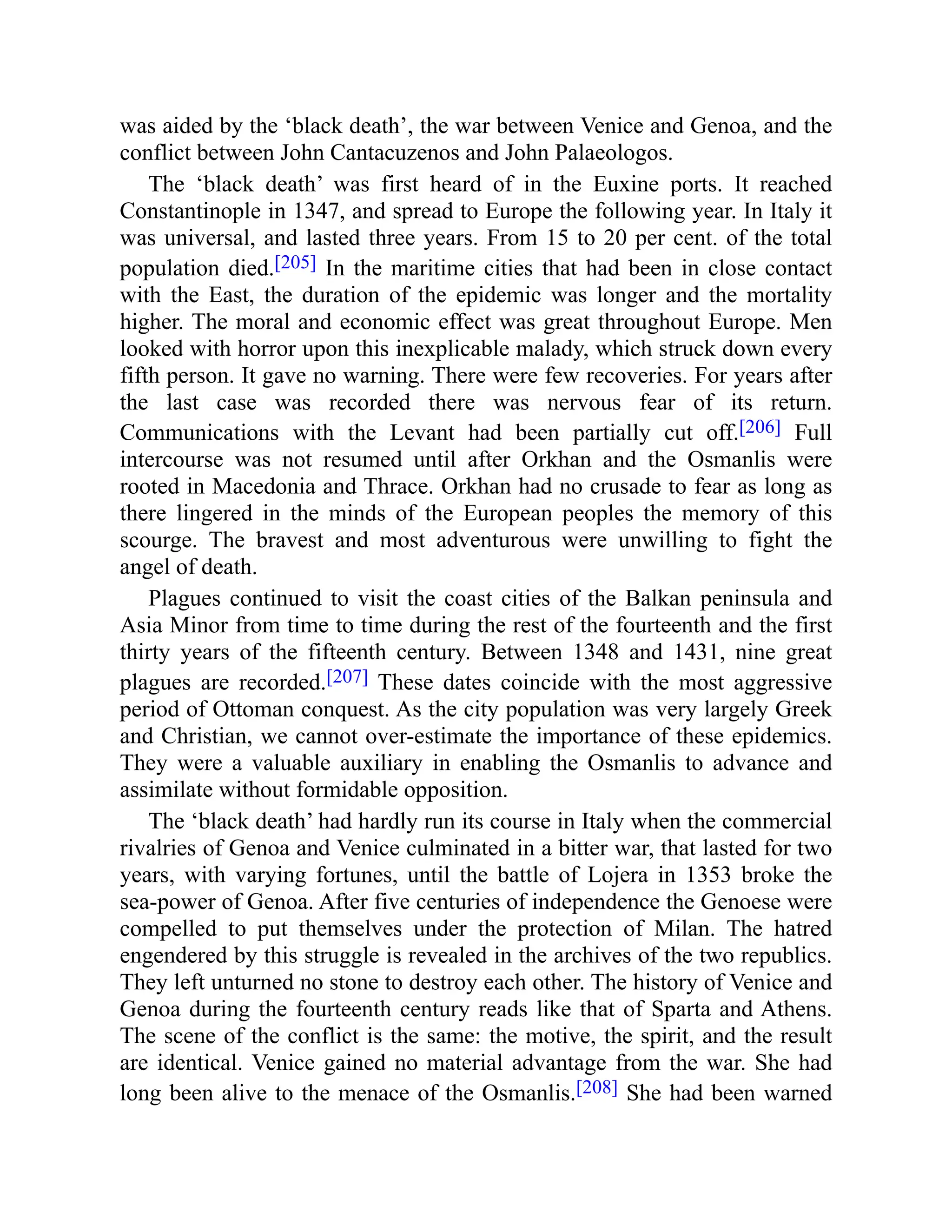 was aided by the ‘black death’, the war between Venice and Genoa, and the
conflict between John Cantacuzenos and John Palaeologos.
The ‘black death’ was first heard of in the Euxine ports. It reached
Constantinople in 1347, and spread to Europe the following year. In Italy it
was universal, and lasted three years. From 15 to 20 per cent. of the total
population died.[205] In the maritime cities that had been in close contact
with the East, the duration of the epidemic was longer and the mortality
higher. The moral and economic effect was great throughout Europe. Men
looked with horror upon this inexplicable malady, which struck down every
fifth person. It gave no warning. There were few recoveries. For years after
the last case was recorded there was nervous fear of its return.
Communications with the Levant had been partially cut off.[206] Full
intercourse was not resumed until after Orkhan and the Osmanlis were
rooted in Macedonia and Thrace. Orkhan had no crusade to fear as long as
there lingered in the minds of the European peoples the memory of this
scourge. The bravest and most adventurous were unwilling to fight the
angel of death.
Plagues continued to visit the coast cities of the Balkan peninsula and
Asia Minor from time to time during the rest of the fourteenth and the first
thirty years of the fifteenth century. Between 1348 and 1431, nine great
plagues are recorded.[207] These dates coincide with the most aggressive
period of Ottoman conquest. As the city population was very largely Greek
and Christian, we cannot over-estimate the importance of these epidemics.
They were a valuable auxiliary in enabling the Osmanlis to advance and
assimilate without formidable opposition.
The ‘black death’ had hardly run its course in Italy when the commercial
rivalries of Genoa and Venice culminated in a bitter war, that lasted for two
years, with varying fortunes, until the battle of Lojera in 1353 broke the
sea-power of Genoa. After five centuries of independence the Genoese were
compelled to put themselves under the protection of Milan. The hatred
engendered by this struggle is revealed in the archives of the two republics.
They left unturned no stone to destroy each other. The history of Venice and
Genoa during the fourteenth century reads like that of Sparta and Athens.
The scene of the conflict is the same: the motive, the spirit, and the result
are identical. Venice gained no material advantage from the war. She had
long been alive to the menace of the Osmanlis.[208] She had been warned
 