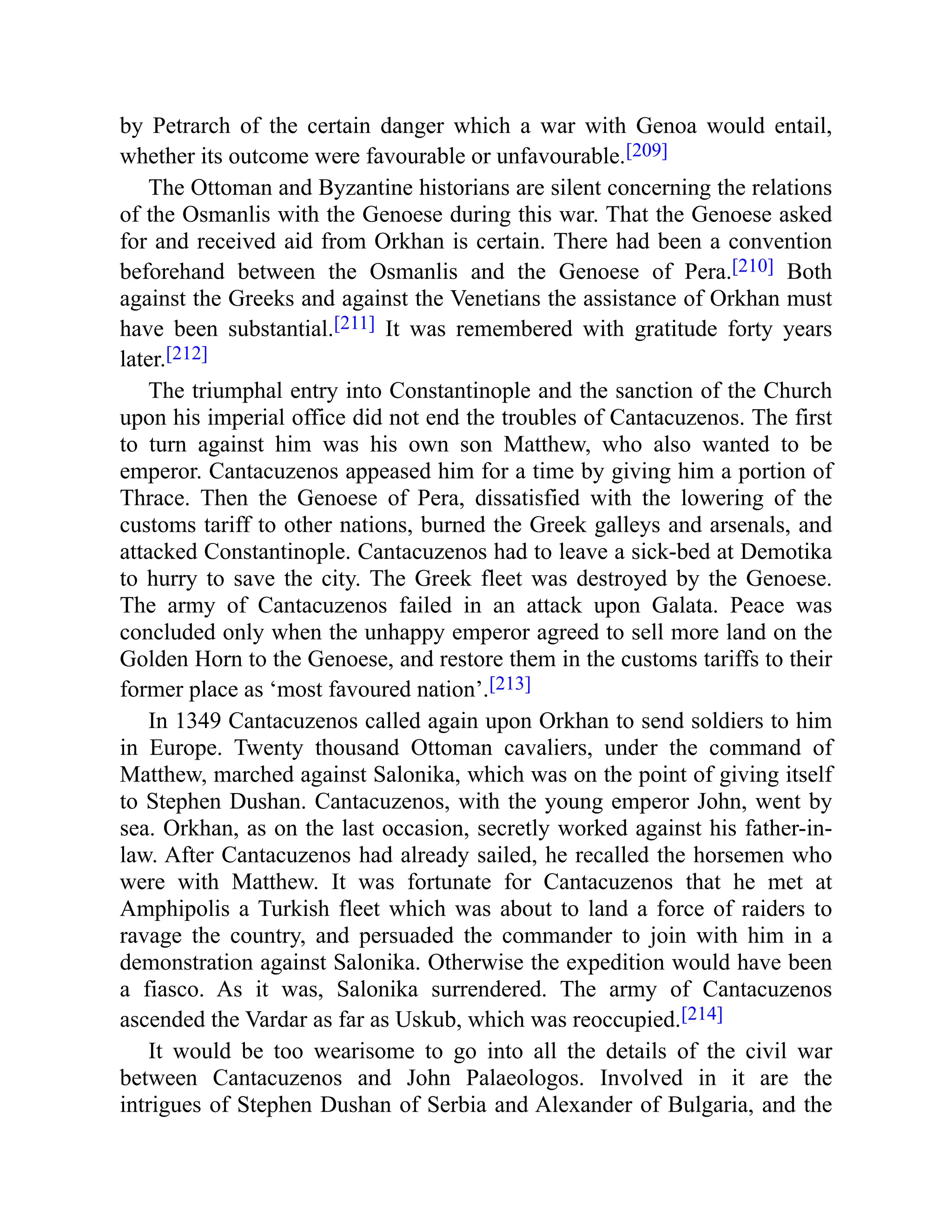 by Petrarch of the certain danger which a war with Genoa would entail,
whether its outcome were favourable or unfavourable.[209]
The Ottoman and Byzantine historians are silent concerning the relations
of the Osmanlis with the Genoese during this war. That the Genoese asked
for and received aid from Orkhan is certain. There had been a convention
beforehand between the Osmanlis and the Genoese of Pera.[210] Both
against the Greeks and against the Venetians the assistance of Orkhan must
have been substantial.[211] It was remembered with gratitude forty years
later.[212]
The triumphal entry into Constantinople and the sanction of the Church
upon his imperial office did not end the troubles of Cantacuzenos. The first
to turn against him was his own son Matthew, who also wanted to be
emperor. Cantacuzenos appeased him for a time by giving him a portion of
Thrace. Then the Genoese of Pera, dissatisfied with the lowering of the
customs tariff to other nations, burned the Greek galleys and arsenals, and
attacked Constantinople. Cantacuzenos had to leave a sick-bed at Demotika
to hurry to save the city. The Greek fleet was destroyed by the Genoese.
The army of Cantacuzenos failed in an attack upon Galata. Peace was
concluded only when the unhappy emperor agreed to sell more land on the
Golden Horn to the Genoese, and restore them in the customs tariffs to their
former place as ‘most favoured nation’.[213]
In 1349 Cantacuzenos called again upon Orkhan to send soldiers to him
in Europe. Twenty thousand Ottoman cavaliers, under the command of
Matthew, marched against Salonika, which was on the point of giving itself
to Stephen Dushan. Cantacuzenos, with the young emperor John, went by
sea. Orkhan, as on the last occasion, secretly worked against his father-in-
law. After Cantacuzenos had already sailed, he recalled the horsemen who
were with Matthew. It was fortunate for Cantacuzenos that he met at
Amphipolis a Turkish fleet which was about to land a force of raiders to
ravage the country, and persuaded the commander to join with him in a
demonstration against Salonika. Otherwise the expedition would have been
a fiasco. As it was, Salonika surrendered. The army of Cantacuzenos
ascended the Vardar as far as Uskub, which was reoccupied.[214]
It would be too wearisome to go into all the details of the civil war
between Cantacuzenos and John Palaeologos. Involved in it are the
intrigues of Stephen Dushan of Serbia and Alexander of Bulgaria, and the
 